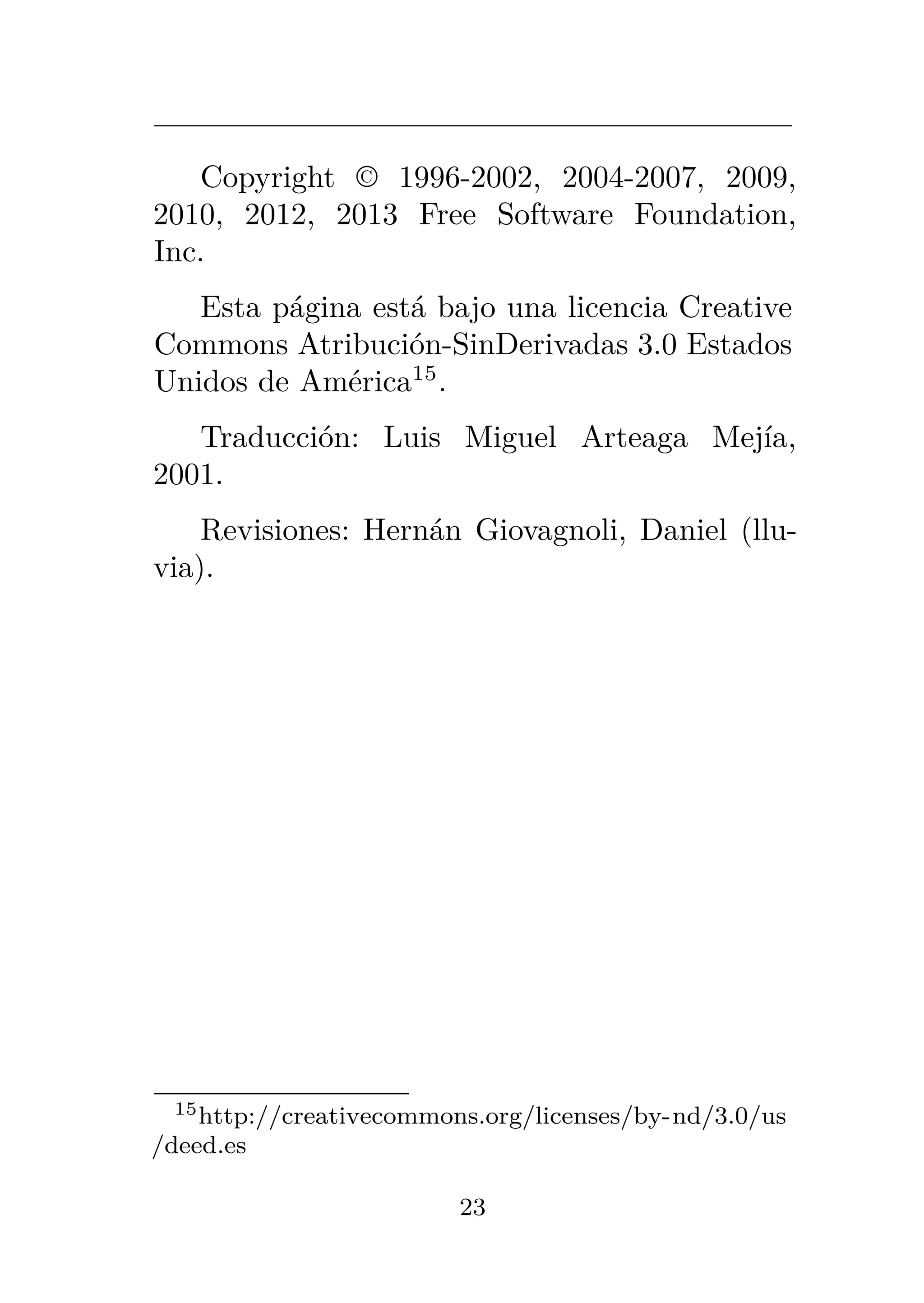 Copyright © 1996-2002, 2004-2007, 2009,
2010, 2012, 2013 Free Software Foundation,
Inc.
Esta página está bajo una licencia Creative
Commons Atribución-SinDerivadas 3.0 Estados
Unidos de América15
.
Traducción: Luis Miguel Arteaga Mejía,
2001.
Revisiones: Hernán Giovagnoli, Daniel (llu-
via).
15http://creativecommons.org/licenses/by-nd/3.0/us
/deed.es
23
 