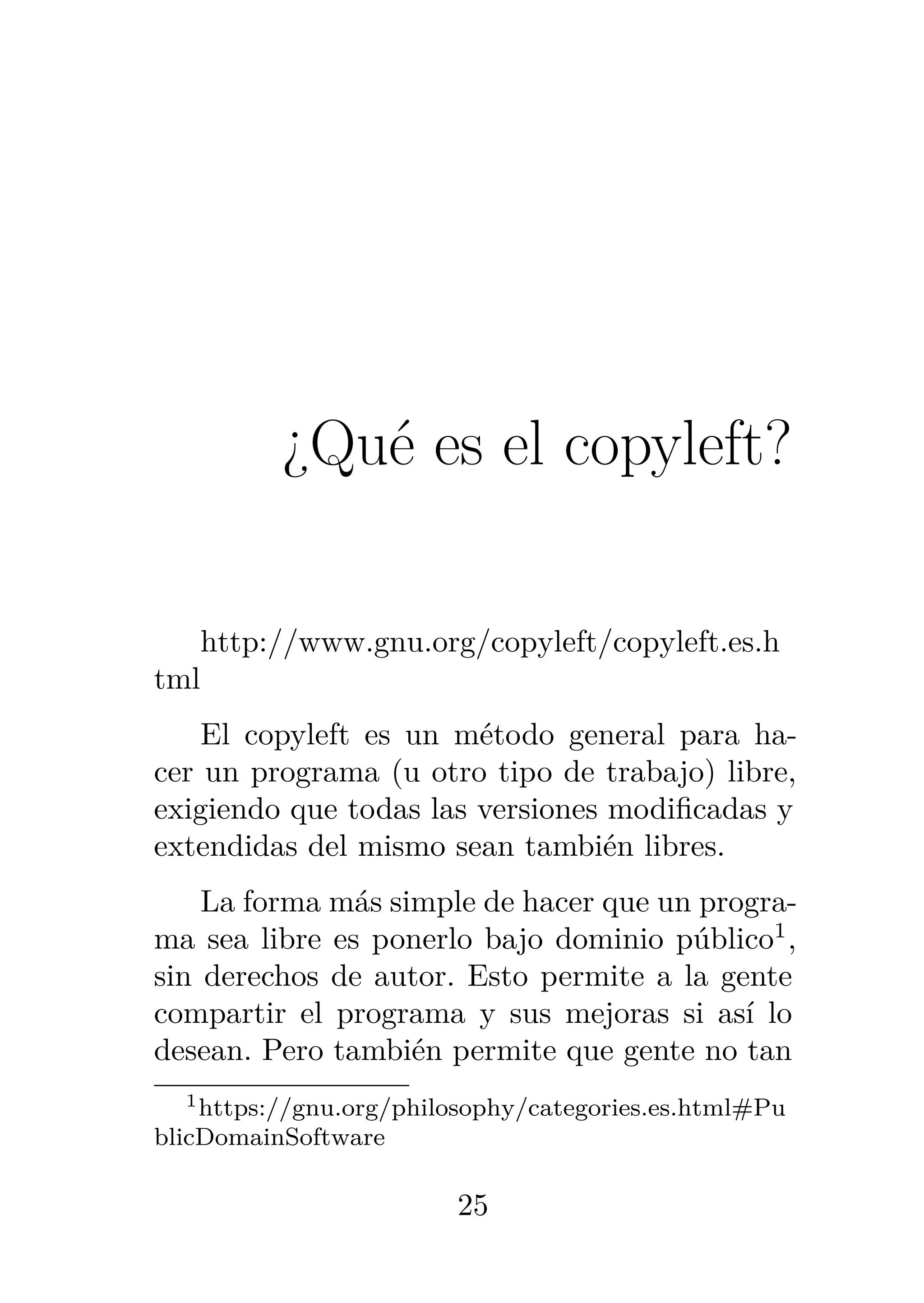 2
¿Qué es el copyleft?
http://www.gnu.org/copyleft/copyleft.es.h
tml
El copyleft es un método general para ha-
cer un programa (u otro tipo de trabajo) libre,
exigiendo que todas las versiones modificadas y
extendidas del mismo sean también libres.
La forma más simple de hacer que un progra-
ma sea libre es ponerlo bajo dominio público1
,
sin derechos de autor. Esto permite a la gente
compartir el programa y sus mejoras si así lo
desean. Pero también permite que gente no tan
1https://gnu.org/philosophy/categories.es.html#Pu
blicDomainSoftware
25
 