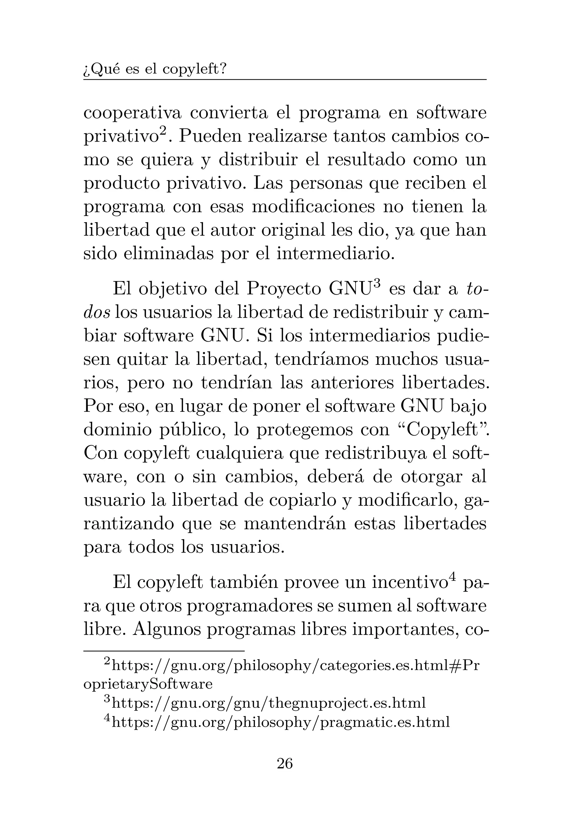 ¿Qué es el copyleft?
cooperativa convierta el programa en software
privativo2
. Pueden realizarse tantos cambios co-
mo se quiera y distribuir el resultado como un
producto privativo. Las personas que reciben el
programa con esas modificaciones no tienen la
libertad que el autor original les dio, ya que han
sido eliminadas por el intermediario.
El objetivo del Proyecto GNU3
es dar a to-
dos los usuarios la libertad de redistribuir y cam-
biar software GNU. Si los intermediarios pudie-
sen quitar la libertad, tendríamos muchos usua-
rios, pero no tendrían las anteriores libertades.
Por eso, en lugar de poner el software GNU bajo
dominio público, lo protegemos con “Copyleft”.
Con copyleft cualquiera que redistribuya el soft-
ware, con o sin cambios, deberá de otorgar al
usuario la libertad de copiarlo y modificarlo, ga-
rantizando que se mantendrán estas libertades
para todos los usuarios.
El copyleft también provee un incentivo4
pa-
ra que otros programadores se sumen al software
libre. Algunos programas libres importantes, co-
2https://gnu.org/philosophy/categories.es.html#Pr
oprietarySoftware
3https://gnu.org/gnu/thegnuproject.es.html
4https://gnu.org/philosophy/pragmatic.es.html
26
 