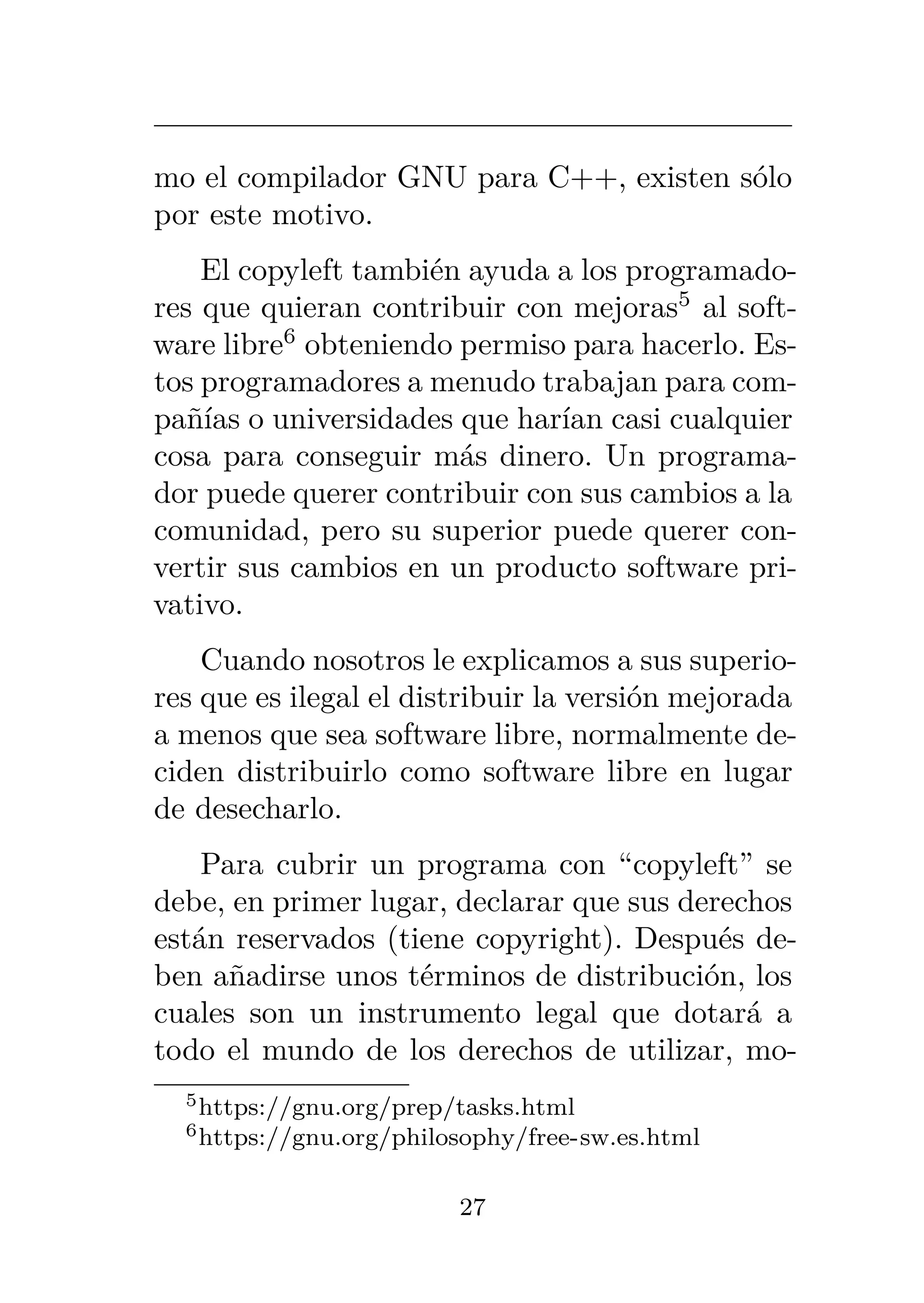 mo el compilador GNU para C++, existen sólo
por este motivo.
El copyleft también ayuda a los programado-
res que quieran contribuir con mejoras5
al soft-
ware libre6
obteniendo permiso para hacerlo. Es-
tos programadores a menudo trabajan para com-
pañías o universidades que harían casi cualquier
cosa para conseguir más dinero. Un programa-
dor puede querer contribuir con sus cambios a la
comunidad, pero su superior puede querer con-
vertir sus cambios en un producto software pri-
vativo.
Cuando nosotros le explicamos a sus superio-
res que es ilegal el distribuir la versión mejorada
a menos que sea software libre, normalmente de-
ciden distribuirlo como software libre en lugar
de desecharlo.
Para cubrir un programa con “copyleft” se
debe, en primer lugar, declarar que sus derechos
están reservados (tiene copyright). Después de-
ben añadirse unos términos de distribución, los
cuales son un instrumento legal que dotará a
todo el mundo de los derechos de utilizar, mo-
5https://gnu.org/prep/tasks.html
6https://gnu.org/philosophy/free-sw.es.html
27
 