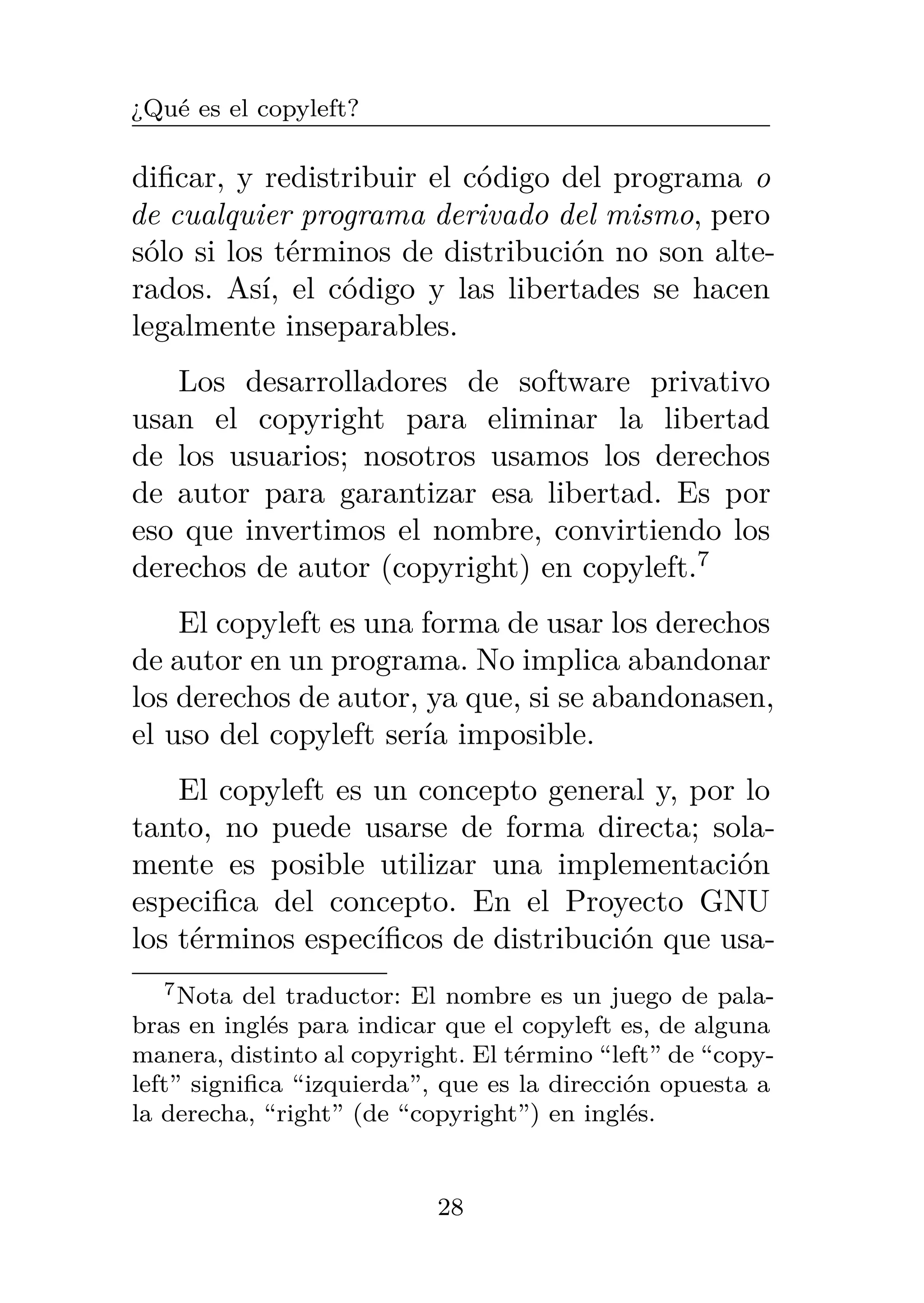 ¿Qué es el copyleft?
dificar, y redistribuir el código del programa o
de cualquier programa derivado del mismo, pero
sólo si los términos de distribución no son alte-
rados. Así, el código y las libertades se hacen
legalmente inseparables.
Los desarrolladores de software privativo
usan el copyright para eliminar la libertad
de los usuarios; nosotros usamos los derechos
de autor para garantizar esa libertad. Es por
eso que invertimos el nombre, convirtiendo los
derechos de autor (copyright) en copyleft.7
El copyleft es una forma de usar los derechos
de autor en un programa. No implica abandonar
los derechos de autor, ya que, si se abandonasen,
el uso del copyleft sería imposible.
El copyleft es un concepto general y, por lo
tanto, no puede usarse de forma directa; sola-
mente es posible utilizar una implementación
especifica del concepto. En el Proyecto GNU
los términos específicos de distribución que usa-
7Nota del traductor: El nombre es un juego de pala-
bras en inglés para indicar que el copyleft es, de alguna
manera, distinto al copyright. El término “left” de “copy-
left” significa “izquierda”, que es la dirección opuesta a
la derecha, “right” (de “copyright”) en inglés.
28
 