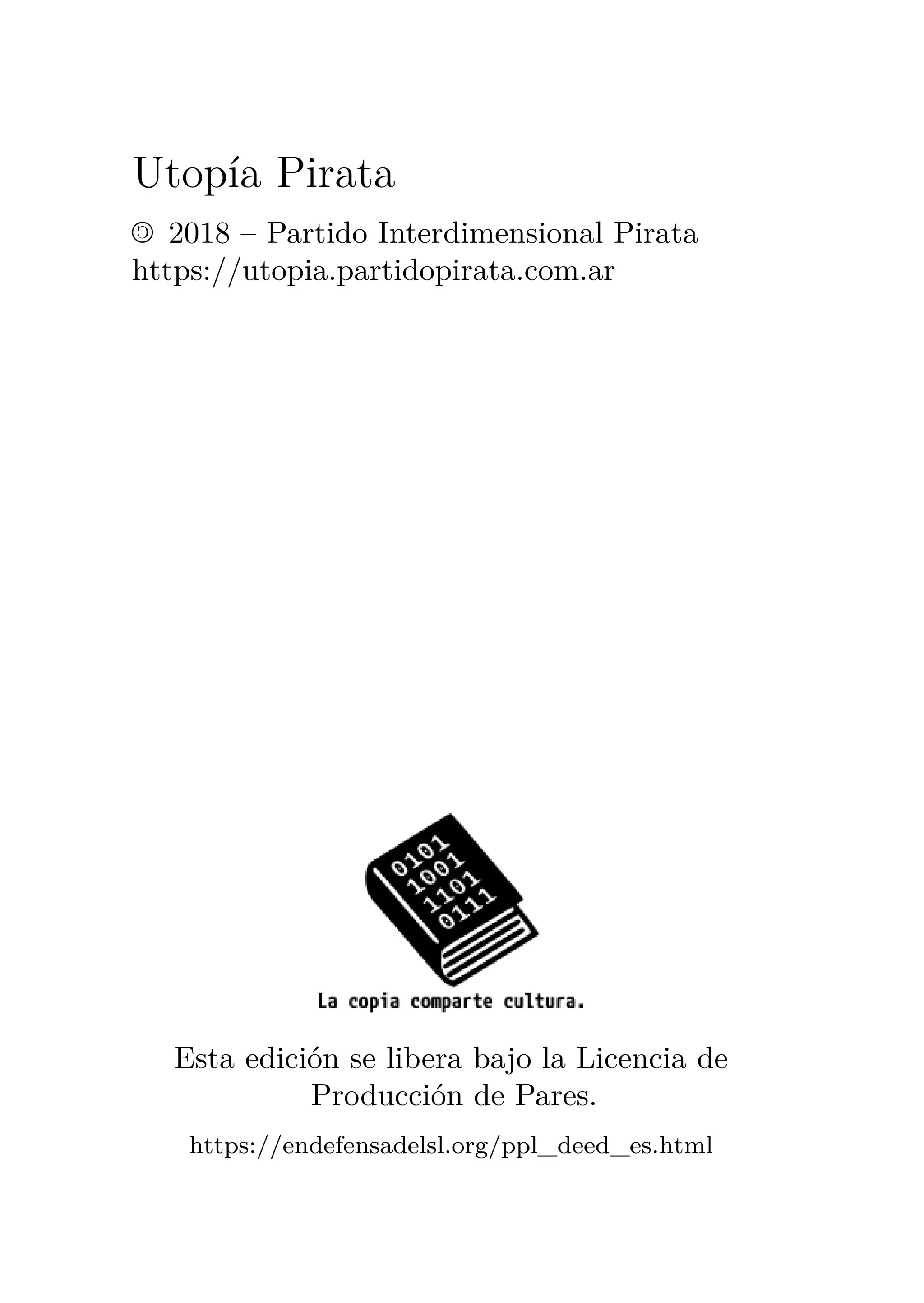 Utopía Pirata
© 2018 – Partido Interdimensional Pirata
https://utopia.partidopirata.com.ar
Esta edición se libera bajo la Licencia de
Producción de Pares.
https://endefensadelsl.org/ppl_deed_es.html
 