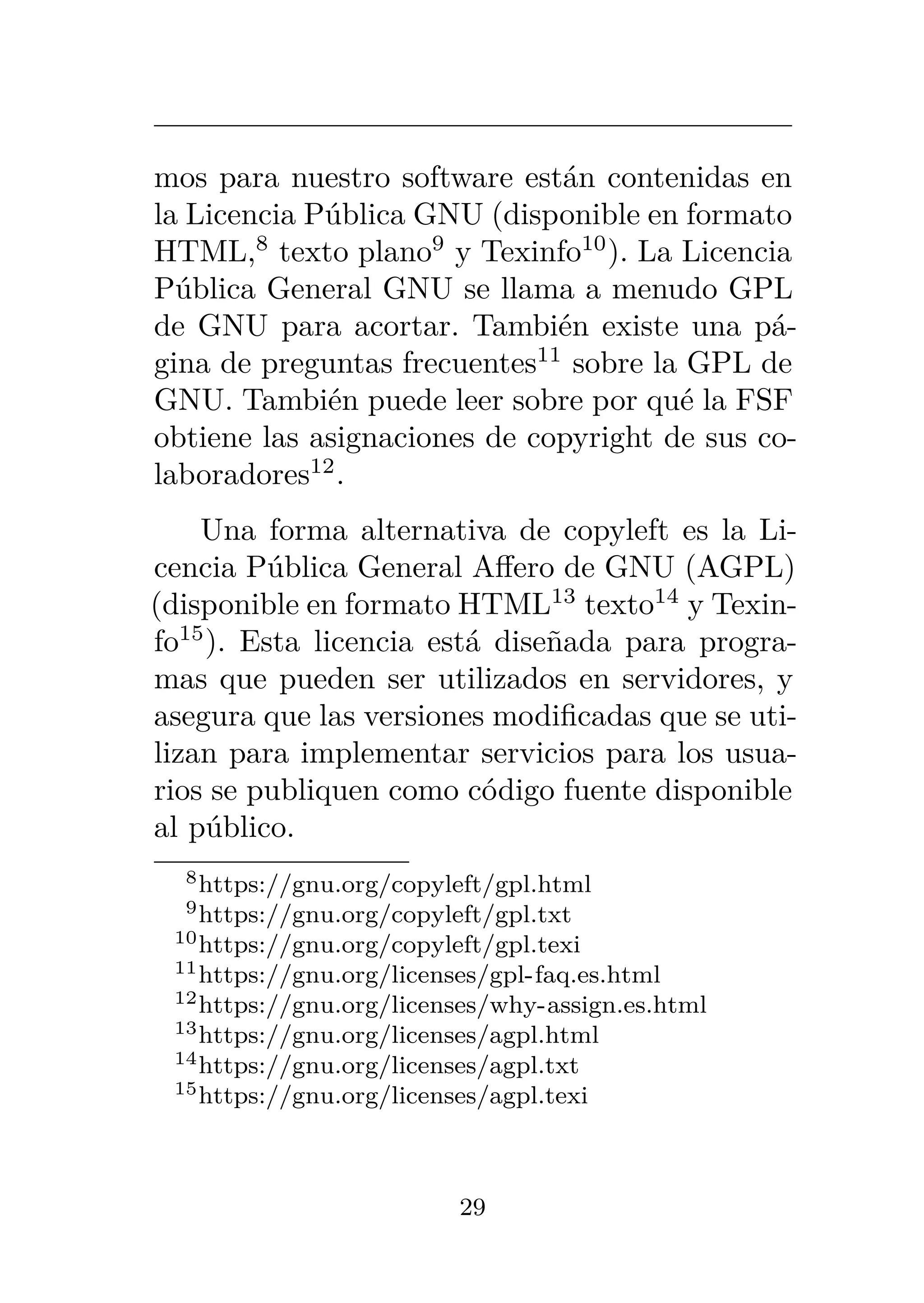 mos para nuestro software están contenidas en
la Licencia Pública GNU (disponible en formato
HTML,8
texto plano9
y Texinfo10
). La Licencia
Pública General GNU se llama a menudo GPL
de GNU para acortar. También existe una pá-
gina de preguntas frecuentes11
sobre la GPL de
GNU. También puede leer sobre por qué la FSF
obtiene las asignaciones de copyright de sus co-
laboradores12
.
Una forma alternativa de copyleft es la Li-
cencia Pública General Affero de GNU (AGPL)
(disponible en formato HTML13
texto14
y Texin-
fo15
). Esta licencia está diseñada para progra-
mas que pueden ser utilizados en servidores, y
asegura que las versiones modificadas que se uti-
lizan para implementar servicios para los usua-
rios se publiquen como código fuente disponible
al público.
8https://gnu.org/copyleft/gpl.html
9https://gnu.org/copyleft/gpl.txt
10https://gnu.org/copyleft/gpl.texi
11https://gnu.org/licenses/gpl-faq.es.html
12https://gnu.org/licenses/why-assign.es.html
13https://gnu.org/licenses/agpl.html
14https://gnu.org/licenses/agpl.txt
15https://gnu.org/licenses/agpl.texi
29
 