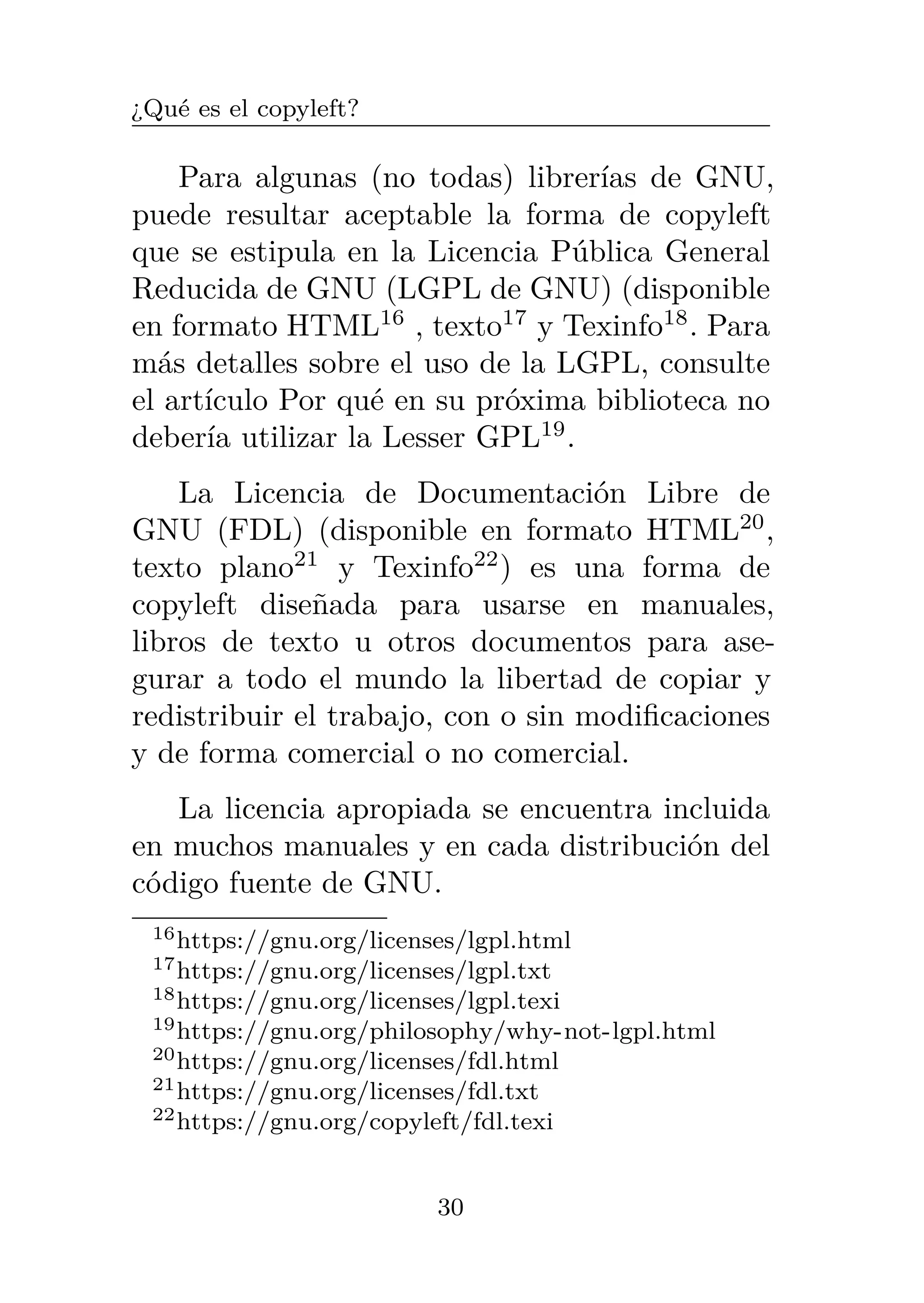 ¿Qué es el copyleft?
Para algunas (no todas) librerías de GNU,
puede resultar aceptable la forma de copyleft
que se estipula en la Licencia Pública General
Reducida de GNU (LGPL de GNU) (disponible
en formato HTML16
, texto17
y Texinfo18
. Para
más detalles sobre el uso de la LGPL, consulte
el artículo Por qué en su próxima biblioteca no
debería utilizar la Lesser GPL19
.
La Licencia de Documentación Libre de
GNU (FDL) (disponible en formato HTML20
,
texto plano21
y Texinfo22
) es una forma de
copyleft diseñada para usarse en manuales,
libros de texto u otros documentos para ase-
gurar a todo el mundo la libertad de copiar y
redistribuir el trabajo, con o sin modificaciones
y de forma comercial o no comercial.
La licencia apropiada se encuentra incluida
en muchos manuales y en cada distribución del
código fuente de GNU.
16https://gnu.org/licenses/lgpl.html
17https://gnu.org/licenses/lgpl.txt
18https://gnu.org/licenses/lgpl.texi
19https://gnu.org/philosophy/why-not-lgpl.html
20https://gnu.org/licenses/fdl.html
21https://gnu.org/licenses/fdl.txt
22https://gnu.org/copyleft/fdl.texi
30
 