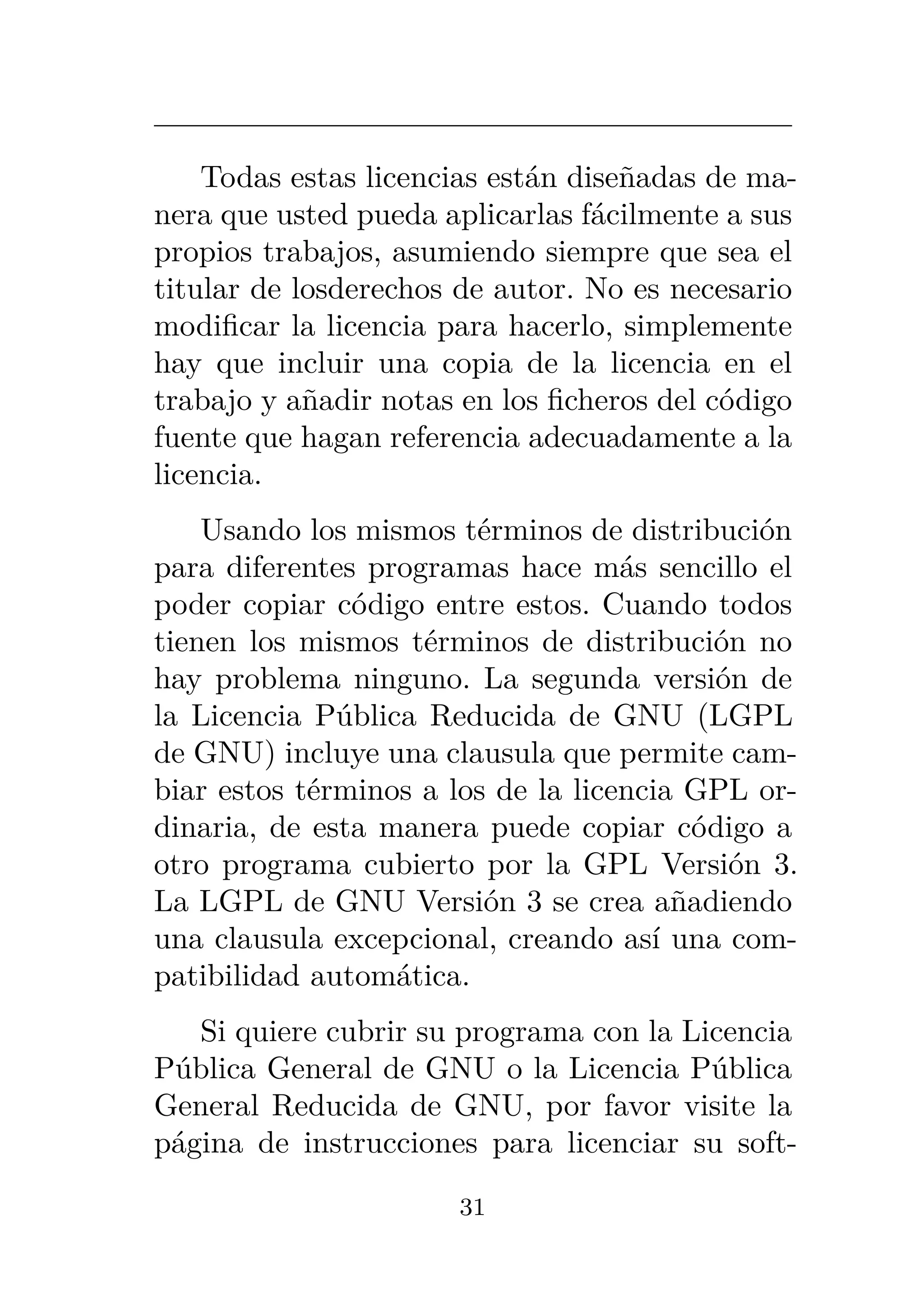 Todas estas licencias están diseñadas de ma-
nera que usted pueda aplicarlas fácilmente a sus
propios trabajos, asumiendo siempre que sea el
titular de losderechos de autor. No es necesario
modificar la licencia para hacerlo, simplemente
hay que incluir una copia de la licencia en el
trabajo y añadir notas en los ficheros del código
fuente que hagan referencia adecuadamente a la
licencia.
Usando los mismos términos de distribución
para diferentes programas hace más sencillo el
poder copiar código entre estos. Cuando todos
tienen los mismos términos de distribución no
hay problema ninguno. La segunda versión de
la Licencia Pública Reducida de GNU (LGPL
de GNU) incluye una clausula que permite cam-
biar estos términos a los de la licencia GPL or-
dinaria, de esta manera puede copiar código a
otro programa cubierto por la GPL Versión 3.
La LGPL de GNU Versión 3 se crea añadiendo
una clausula excepcional, creando así una com-
patibilidad automática.
Si quiere cubrir su programa con la Licencia
Pública General de GNU o la Licencia Pública
General Reducida de GNU, por favor visite la
página de instrucciones para licenciar su soft-
31
 