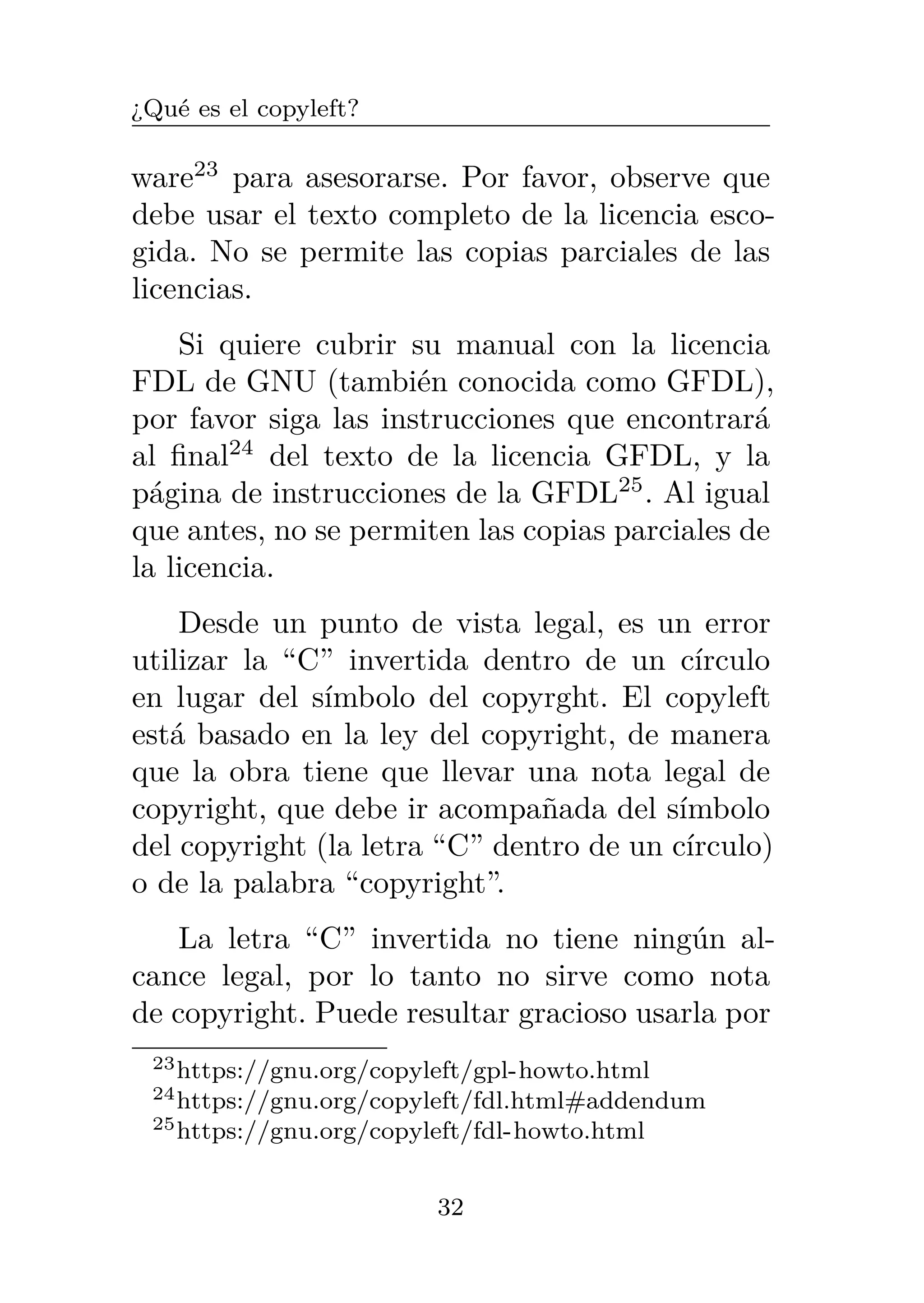 ¿Qué es el copyleft?
ware23
para asesorarse. Por favor, observe que
debe usar el texto completo de la licencia esco-
gida. No se permite las copias parciales de las
licencias.
Si quiere cubrir su manual con la licencia
FDL de GNU (también conocida como GFDL),
por favor siga las instrucciones que encontrará
al final24
del texto de la licencia GFDL, y la
página de instrucciones de la GFDL25
. Al igual
que antes, no se permiten las copias parciales de
la licencia.
Desde un punto de vista legal, es un error
utilizar la “C” invertida dentro de un círculo
en lugar del símbolo del copyrght. El copyleft
está basado en la ley del copyright, de manera
que la obra tiene que llevar una nota legal de
copyright, que debe ir acompañada del símbolo
del copyright (la letra “C” dentro de un círculo)
o de la palabra “copyright”.
La letra “C” invertida no tiene ningún al-
cance legal, por lo tanto no sirve como nota
de copyright. Puede resultar gracioso usarla por
23https://gnu.org/copyleft/gpl-howto.html
24https://gnu.org/copyleft/fdl.html#addendum
25https://gnu.org/copyleft/fdl-howto.html
32
 