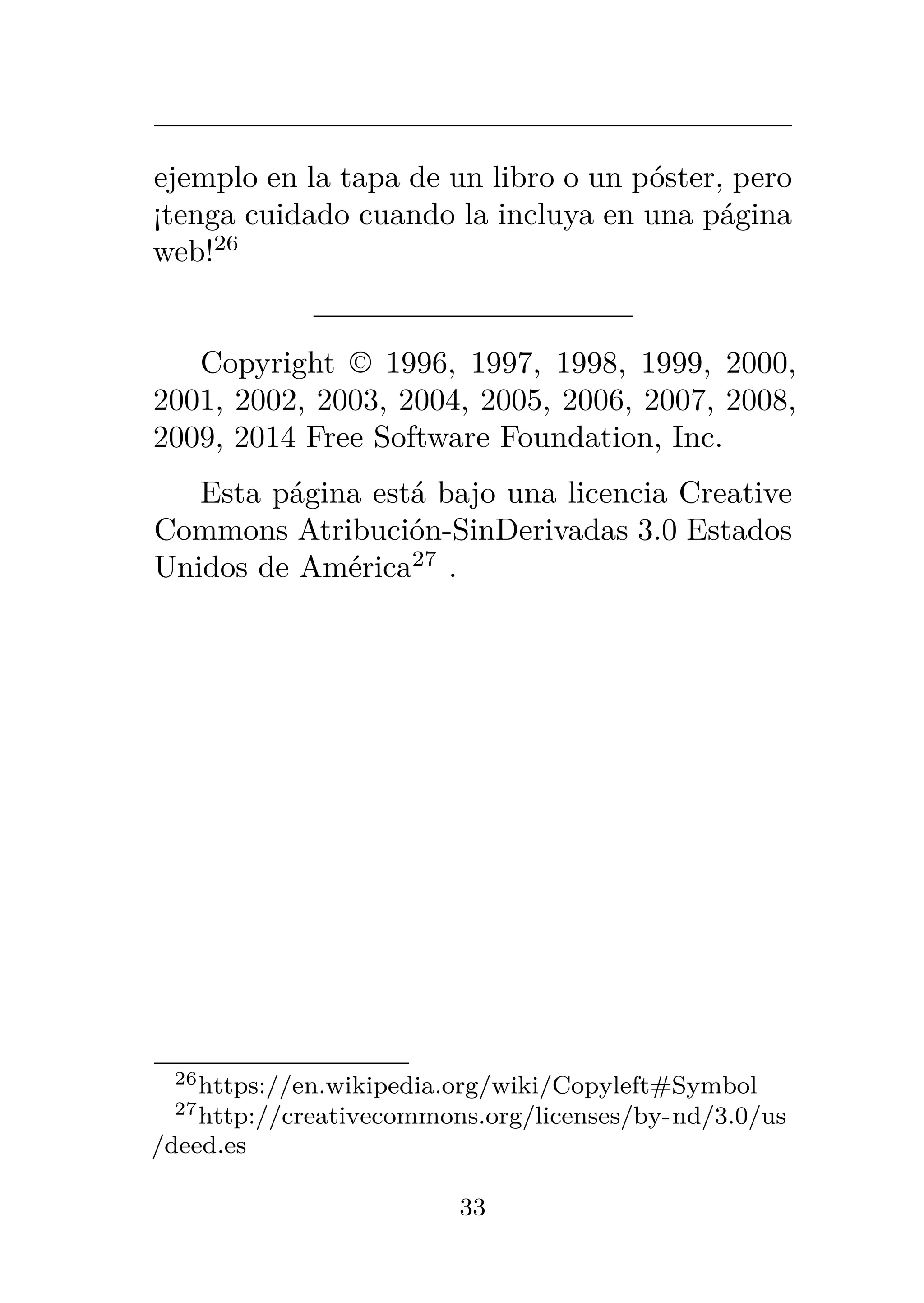 ejemplo en la tapa de un libro o un póster, pero
¡tenga cuidado cuando la incluya en una página
web!26
Copyright © 1996, 1997, 1998, 1999, 2000,
2001, 2002, 2003, 2004, 2005, 2006, 2007, 2008,
2009, 2014 Free Software Foundation, Inc.
Esta página está bajo una licencia Creative
Commons Atribución-SinDerivadas 3.0 Estados
Unidos de América27
.
26https://en.wikipedia.org/wiki/Copyleft#Symbol
27http://creativecommons.org/licenses/by-nd/3.0/us
/deed.es
33
 