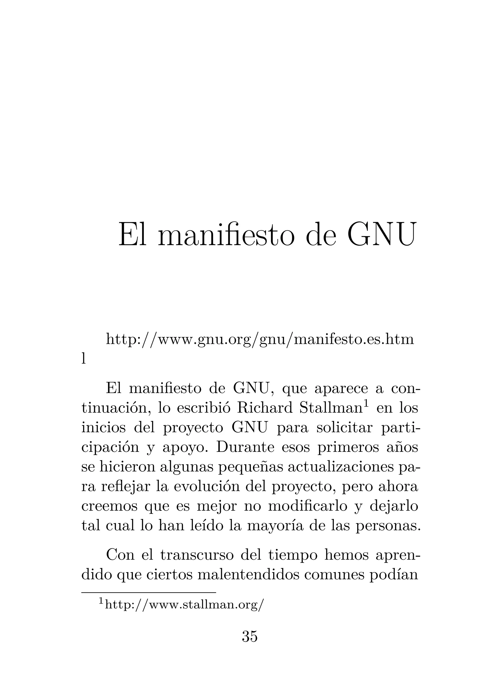 3
El manifiesto de GNU
http://www.gnu.org/gnu/manifesto.es.htm
l
El manifiesto de GNU, que aparece a con-
tinuación, lo escribió Richard Stallman1
en los
inicios del proyecto GNU para solicitar parti-
cipación y apoyo. Durante esos primeros años
se hicieron algunas pequeñas actualizaciones pa-
ra reflejar la evolución del proyecto, pero ahora
creemos que es mejor no modificarlo y dejarlo
tal cual lo han leído la mayoría de las personas.
Con el transcurso del tiempo hemos apren-
dido que ciertos malentendidos comunes podían
1http://www.stallman.org/
35
 