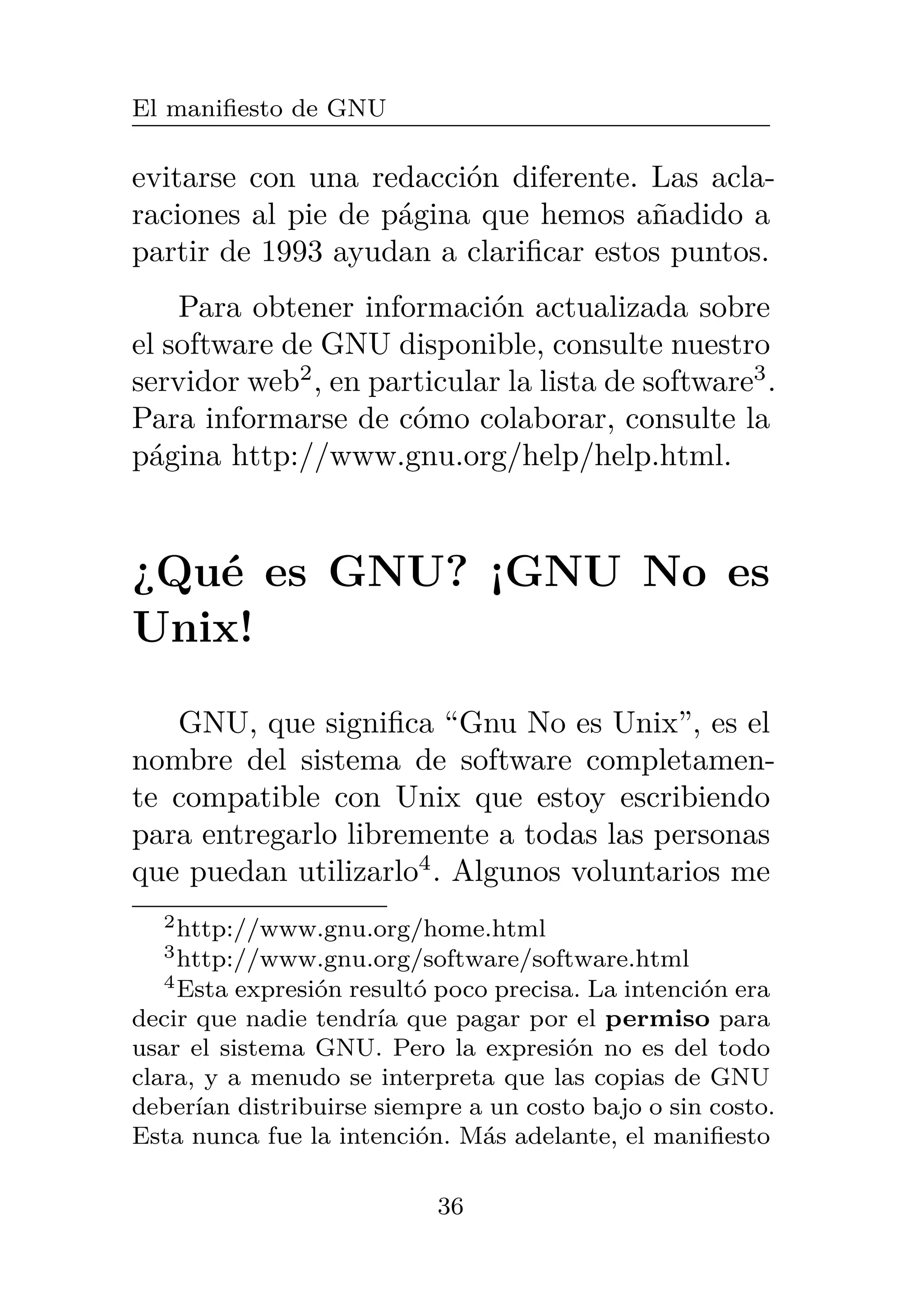 El manifiesto de GNU
evitarse con una redacción diferente. Las acla-
raciones al pie de página que hemos añadido a
partir de 1993 ayudan a clarificar estos puntos.
Para obtener información actualizada sobre
el software de GNU disponible, consulte nuestro
servidor web2
, en particular la lista de software3
.
Para informarse de cómo colaborar, consulte la
página http://www.gnu.org/help/help.html.
¿Qué es GNU? ¡GNU No es
Unix!
GNU, que significa “Gnu No es Unix”, es el
nombre del sistema de software completamen-
te compatible con Unix que estoy escribiendo
para entregarlo libremente a todas las personas
que puedan utilizarlo4
. Algunos voluntarios me
2http://www.gnu.org/home.html
3http://www.gnu.org/software/software.html
4Esta expresión resultó poco precisa. La intención era
decir que nadie tendría que pagar por el permiso para
usar el sistema GNU. Pero la expresión no es del todo
clara, y a menudo se interpreta que las copias de GNU
deberían distribuirse siempre a un costo bajo o sin costo.
Esta nunca fue la intención. Más adelante, el manifiesto
36
 