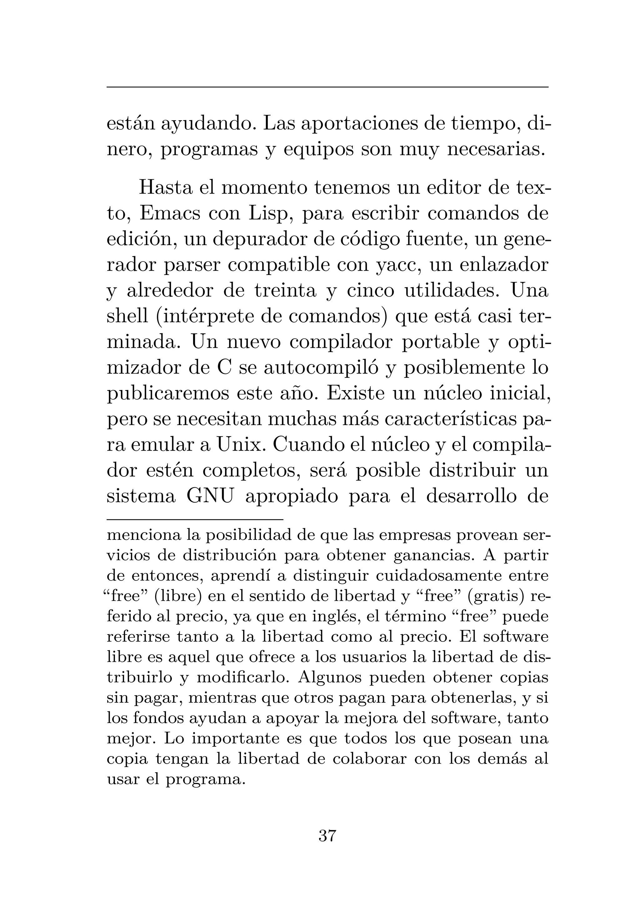 están ayudando. Las aportaciones de tiempo, di-
nero, programas y equipos son muy necesarias.
Hasta el momento tenemos un editor de tex-
to, Emacs con Lisp, para escribir comandos de
edición, un depurador de código fuente, un gene-
rador parser compatible con yacc, un enlazador
y alrededor de treinta y cinco utilidades. Una
shell (intérprete de comandos) que está casi ter-
minada. Un nuevo compilador portable y opti-
mizador de C se autocompiló y posiblemente lo
publicaremos este año. Existe un núcleo inicial,
pero se necesitan muchas más características pa-
ra emular a Unix. Cuando el núcleo y el compila-
dor estén completos, será posible distribuir un
sistema GNU apropiado para el desarrollo de
menciona la posibilidad de que las empresas provean ser-
vicios de distribución para obtener ganancias. A partir
de entonces, aprendí a distinguir cuidadosamente entre
“free” (libre) en el sentido de libertad y “free” (gratis) re-
ferido al precio, ya que en inglés, el término “free” puede
referirse tanto a la libertad como al precio. El software
libre es aquel que ofrece a los usuarios la libertad de dis-
tribuirlo y modificarlo. Algunos pueden obtener copias
sin pagar, mientras que otros pagan para obtenerlas, y si
los fondos ayudan a apoyar la mejora del software, tanto
mejor. Lo importante es que todos los que posean una
copia tengan la libertad de colaborar con los demás al
usar el programa.
37
 