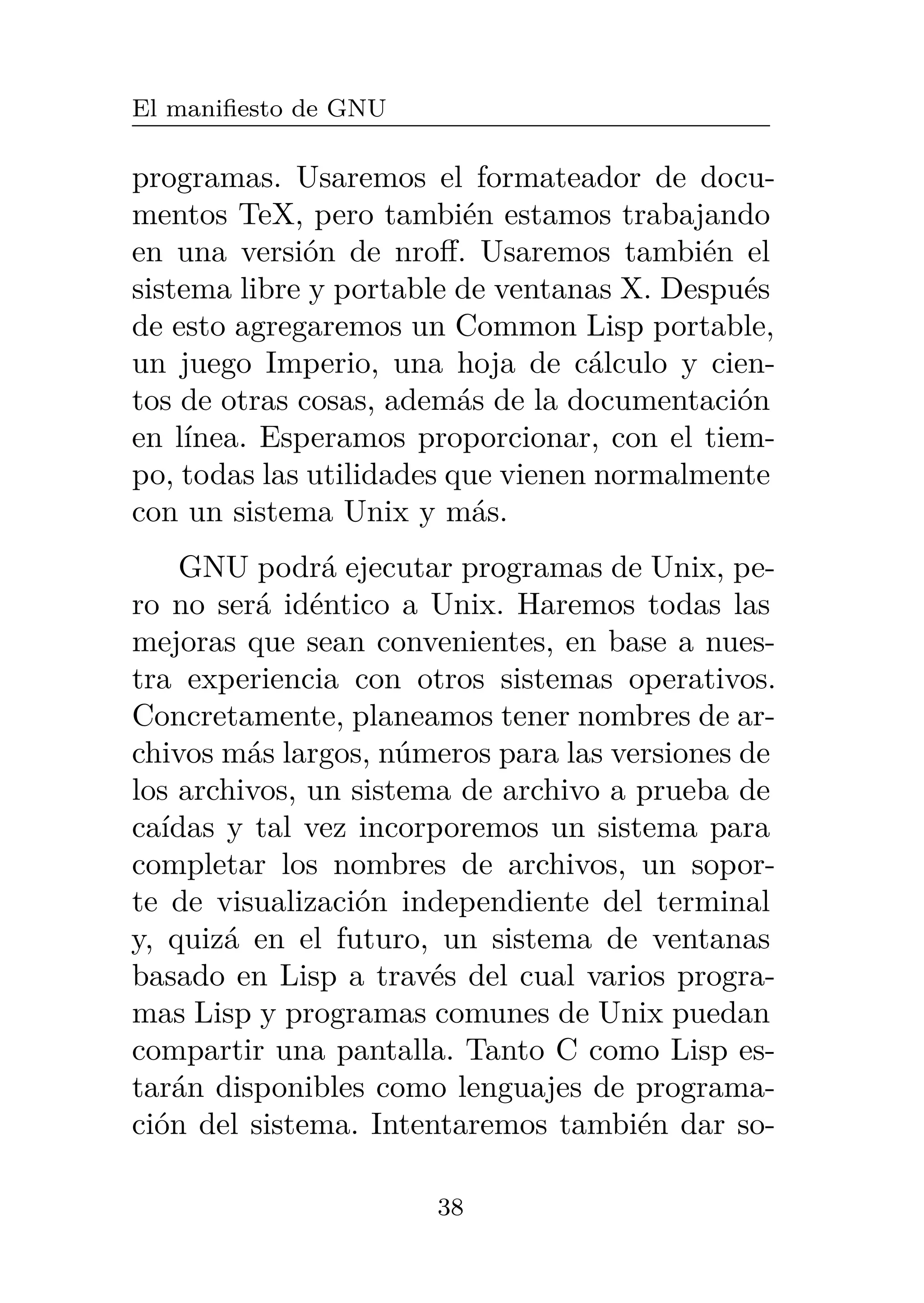 El manifiesto de GNU
programas. Usaremos el formateador de docu-
mentos TeX, pero también estamos trabajando
en una versión de nroff. Usaremos también el
sistema libre y portable de ventanas X. Después
de esto agregaremos un Common Lisp portable,
un juego Imperio, una hoja de cálculo y cien-
tos de otras cosas, además de la documentación
en línea. Esperamos proporcionar, con el tiem-
po, todas las utilidades que vienen normalmente
con un sistema Unix y más.
GNU podrá ejecutar programas de Unix, pe-
ro no será idéntico a Unix. Haremos todas las
mejoras que sean convenientes, en base a nues-
tra experiencia con otros sistemas operativos.
Concretamente, planeamos tener nombres de ar-
chivos más largos, números para las versiones de
los archivos, un sistema de archivo a prueba de
caídas y tal vez incorporemos un sistema para
completar los nombres de archivos, un sopor-
te de visualización independiente del terminal
y, quizá en el futuro, un sistema de ventanas
basado en Lisp a través del cual varios progra-
mas Lisp y programas comunes de Unix puedan
compartir una pantalla. Tanto C como Lisp es-
tarán disponibles como lenguajes de programa-
ción del sistema. Intentaremos también dar so-
38
 