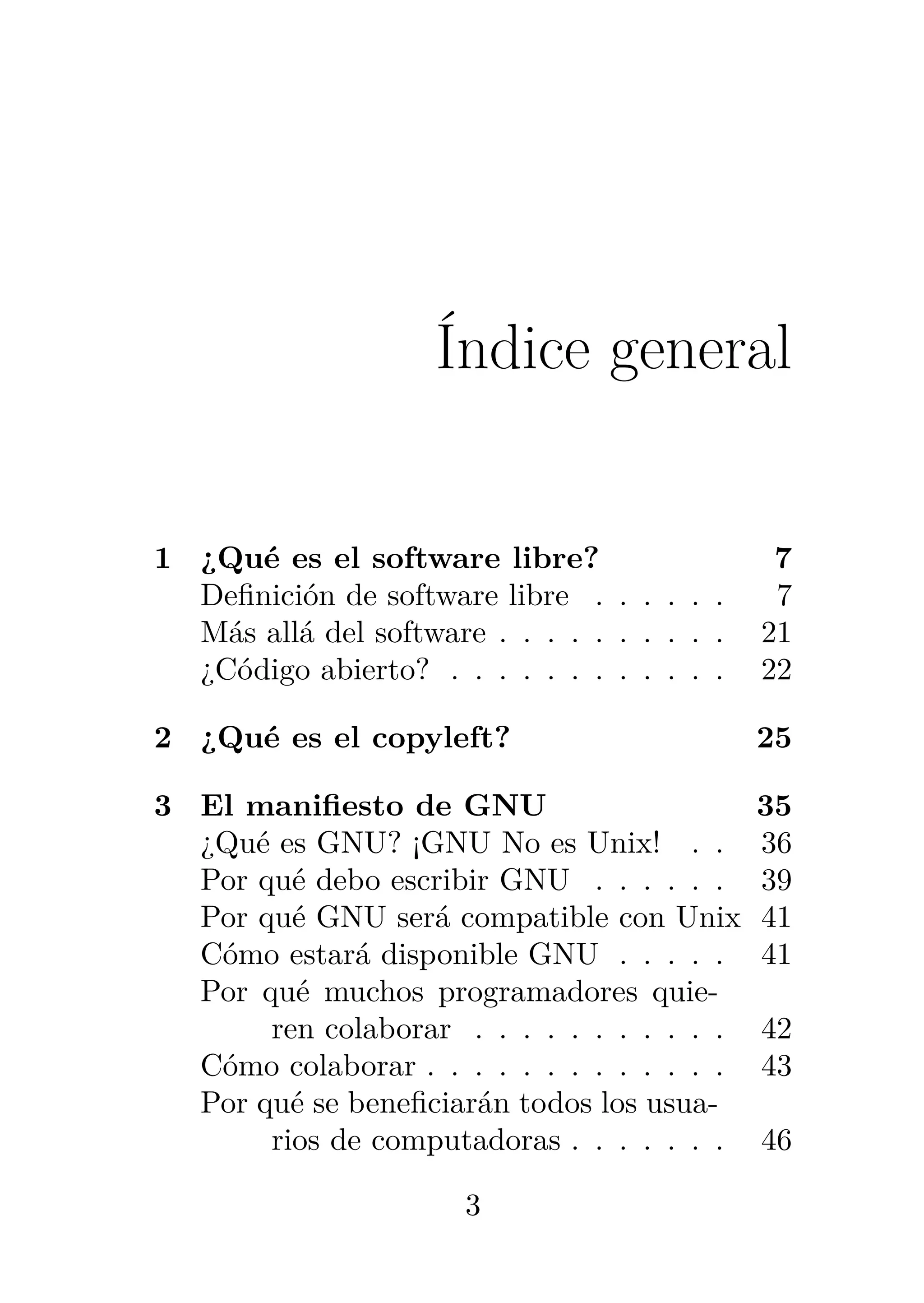 Índice general
1 ¿Qué es el software libre? 7
Definición de software libre . . . . . . 7
Más allá del software . . . . . . . . . . 21
¿Código abierto? . . . . . . . . . . . . 22
2 ¿Qué es el copyleft? 25
3 El manifiesto de GNU 35
¿Qué es GNU? ¡GNU No es Unix! . . 36
Por qué debo escribir GNU . . . . . . 39
Por qué GNU será compatible con Unix 41
Cómo estará disponible GNU . . . . . 41
Por qué muchos programadores quie-
ren colaborar . . . . . . . . . . . 42
Cómo colaborar . . . . . . . . . . . . . 43
Por qué se beneficiarán todos los usua-
rios de computadoras . . . . . . . 46
3
 