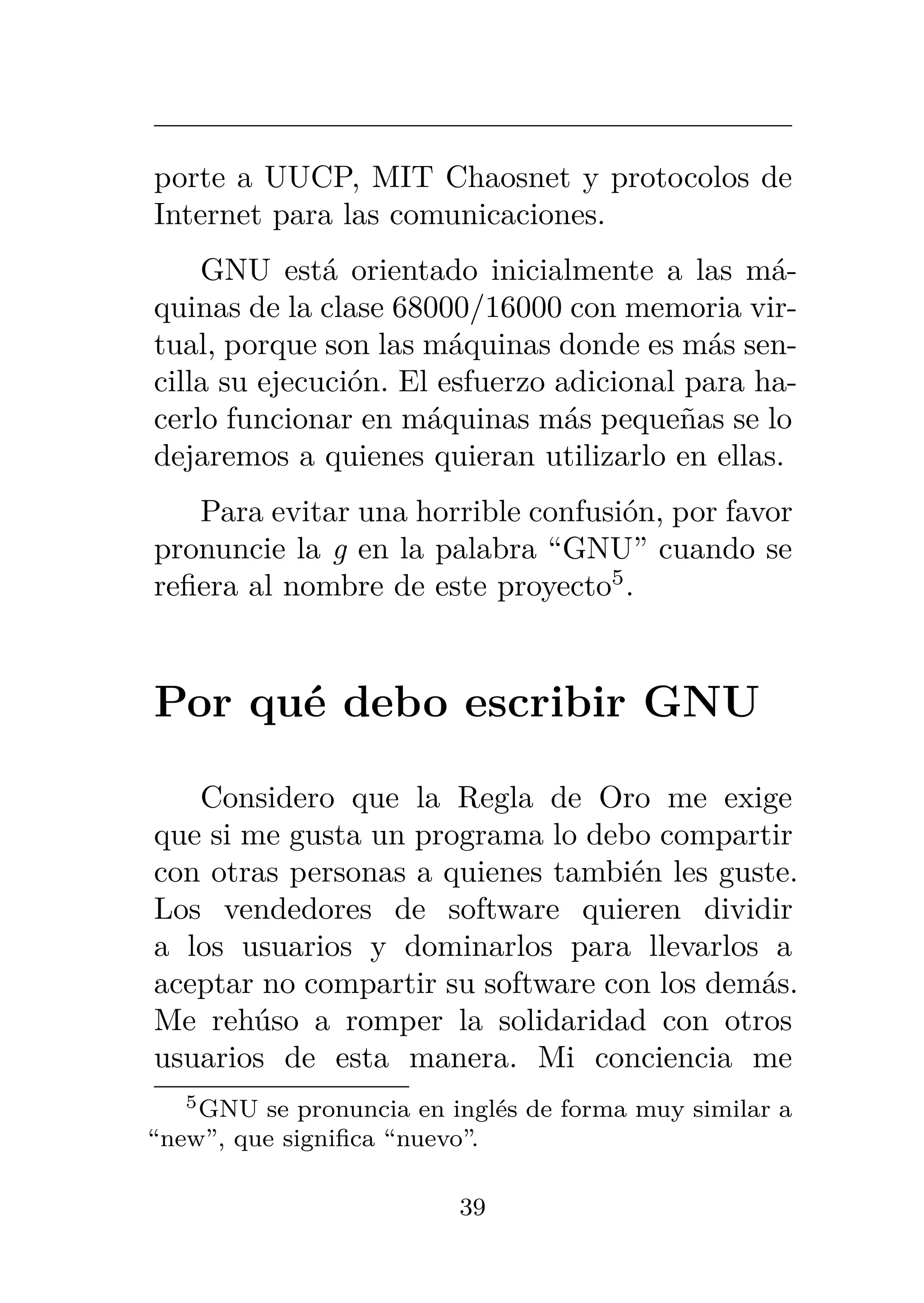 porte a UUCP, MIT Chaosnet y protocolos de
Internet para las comunicaciones.
GNU está orientado inicialmente a las má-
quinas de la clase 68000/16000 con memoria vir-
tual, porque son las máquinas donde es más sen-
cilla su ejecución. El esfuerzo adicional para ha-
cerlo funcionar en máquinas más pequeñas se lo
dejaremos a quienes quieran utilizarlo en ellas.
Para evitar una horrible confusión, por favor
pronuncie la g en la palabra “GNU” cuando se
refiera al nombre de este proyecto5
.
Por qué debo escribir GNU
Considero que la Regla de Oro me exige
que si me gusta un programa lo debo compartir
con otras personas a quienes también les guste.
Los vendedores de software quieren dividir
a los usuarios y dominarlos para llevarlos a
aceptar no compartir su software con los demás.
Me rehúso a romper la solidaridad con otros
usuarios de esta manera. Mi conciencia me
5GNU se pronuncia en inglés de forma muy similar a
“new”, que significa “nuevo”.
39
 