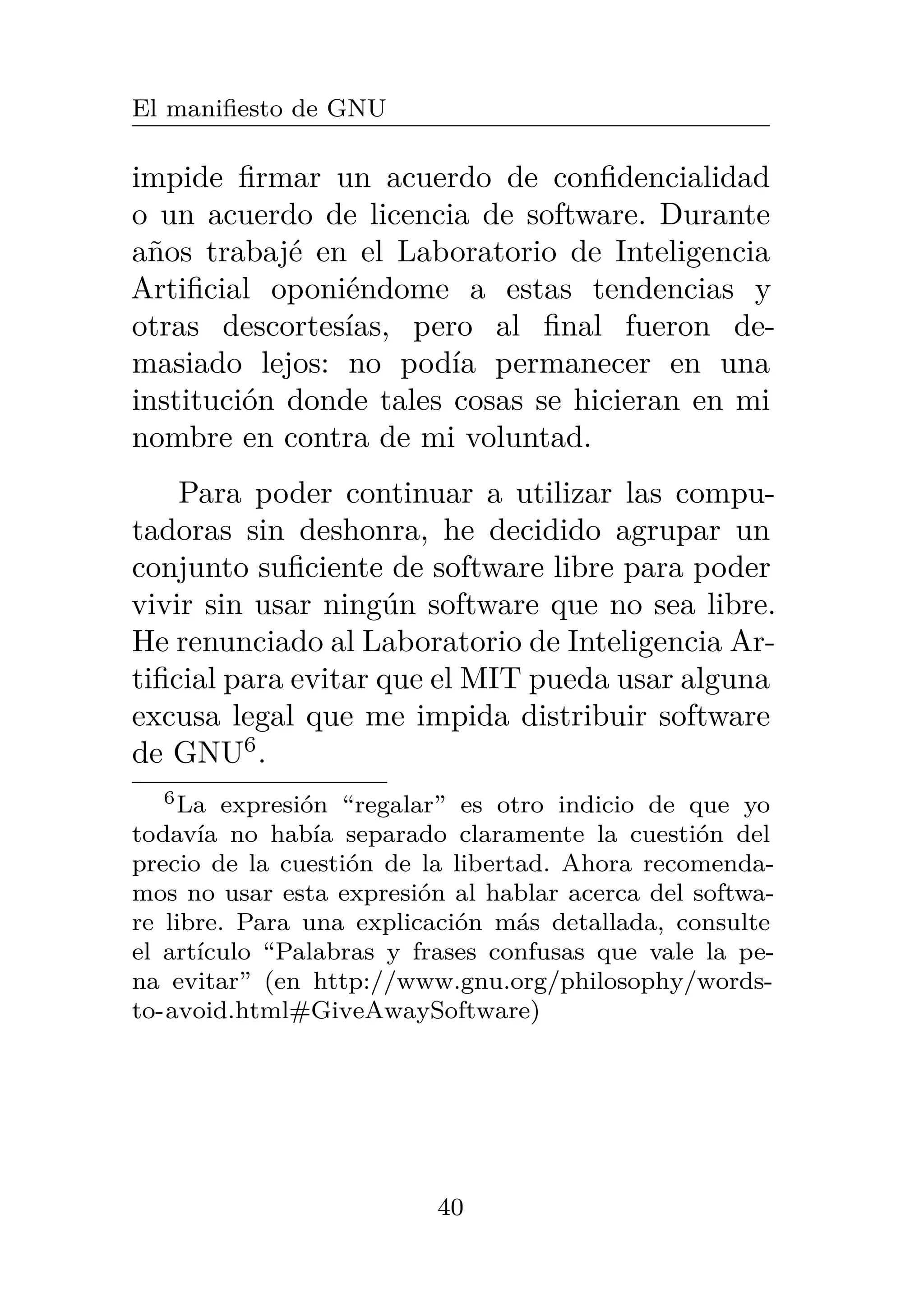 El manifiesto de GNU
impide firmar un acuerdo de confidencialidad
o un acuerdo de licencia de software. Durante
años trabajé en el Laboratorio de Inteligencia
Artificial oponiéndome a estas tendencias y
otras descortesías, pero al final fueron de-
masiado lejos: no podía permanecer en una
institución donde tales cosas se hicieran en mi
nombre en contra de mi voluntad.
Para poder continuar a utilizar las compu-
tadoras sin deshonra, he decidido agrupar un
conjunto suficiente de software libre para poder
vivir sin usar ningún software que no sea libre.
He renunciado al Laboratorio de Inteligencia Ar-
tificial para evitar que el MIT pueda usar alguna
excusa legal que me impida distribuir software
de GNU6
.
6La expresión “regalar” es otro indicio de que yo
todavía no había separado claramente la cuestión del
precio de la cuestión de la libertad. Ahora recomenda-
mos no usar esta expresión al hablar acerca del softwa-
re libre. Para una explicación más detallada, consulte
el artículo “Palabras y frases confusas que vale la pe-
na evitar” (en http://www.gnu.org/philosophy/words-
to-avoid.html#GiveAwaySoftware)
40
 