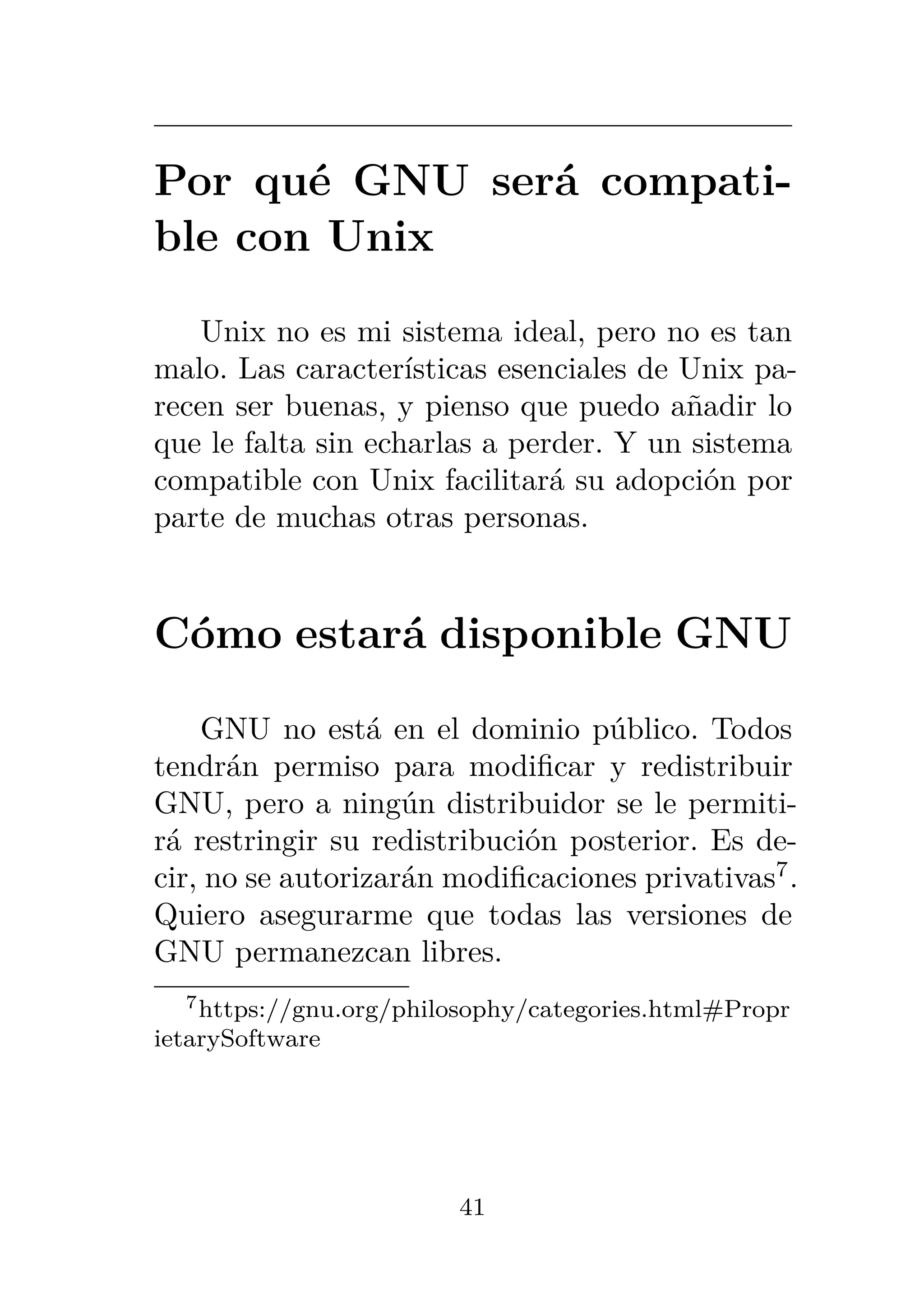 Por qué GNU será compati-
ble con Unix
Unix no es mi sistema ideal, pero no es tan
malo. Las características esenciales de Unix pa-
recen ser buenas, y pienso que puedo añadir lo
que le falta sin echarlas a perder. Y un sistema
compatible con Unix facilitará su adopción por
parte de muchas otras personas.
Cómo estará disponible GNU
GNU no está en el dominio público. Todos
tendrán permiso para modificar y redistribuir
GNU, pero a ningún distribuidor se le permiti-
rá restringir su redistribución posterior. Es de-
cir, no se autorizarán modificaciones privativas7
.
Quiero asegurarme que todas las versiones de
GNU permanezcan libres.
7https://gnu.org/philosophy/categories.html#Propr
ietarySoftware
41
 
