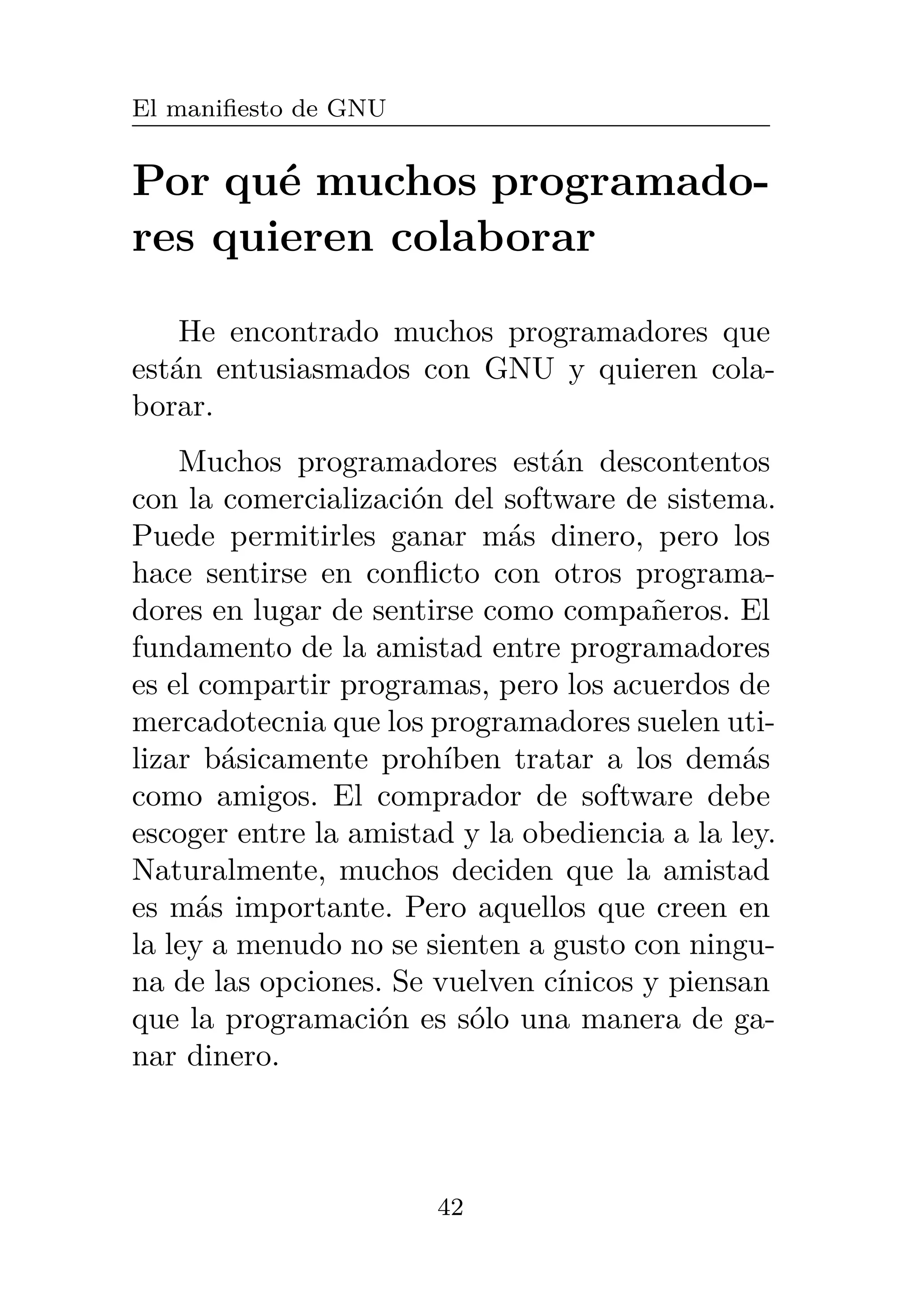 El manifiesto de GNU
Por qué muchos programado-
res quieren colaborar
He encontrado muchos programadores que
están entusiasmados con GNU y quieren cola-
borar.
Muchos programadores están descontentos
con la comercialización del software de sistema.
Puede permitirles ganar más dinero, pero los
hace sentirse en conflicto con otros programa-
dores en lugar de sentirse como compañeros. El
fundamento de la amistad entre programadores
es el compartir programas, pero los acuerdos de
mercadotecnia que los programadores suelen uti-
lizar básicamente prohíben tratar a los demás
como amigos. El comprador de software debe
escoger entre la amistad y la obediencia a la ley.
Naturalmente, muchos deciden que la amistad
es más importante. Pero aquellos que creen en
la ley a menudo no se sienten a gusto con ningu-
na de las opciones. Se vuelven cínicos y piensan
que la programación es sólo una manera de ga-
nar dinero.
42
 