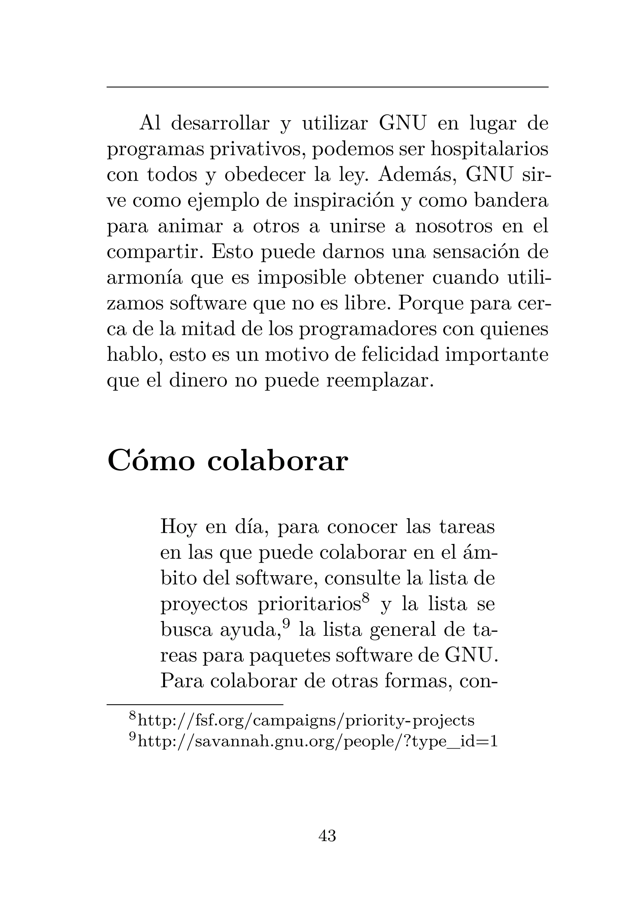 Al desarrollar y utilizar GNU en lugar de
programas privativos, podemos ser hospitalarios
con todos y obedecer la ley. Además, GNU sir-
ve como ejemplo de inspiración y como bandera
para animar a otros a unirse a nosotros en el
compartir. Esto puede darnos una sensación de
armonía que es imposible obtener cuando utili-
zamos software que no es libre. Porque para cer-
ca de la mitad de los programadores con quienes
hablo, esto es un motivo de felicidad importante
que el dinero no puede reemplazar.
Cómo colaborar
Hoy en día, para conocer las tareas
en las que puede colaborar en el ám-
bito del software, consulte la lista de
proyectos prioritarios8
y la lista se
busca ayuda,9
la lista general de ta-
reas para paquetes software de GNU.
Para colaborar de otras formas, con-
8http://fsf.org/campaigns/priority-projects
9http://savannah.gnu.org/people/?type_id=1
43
 