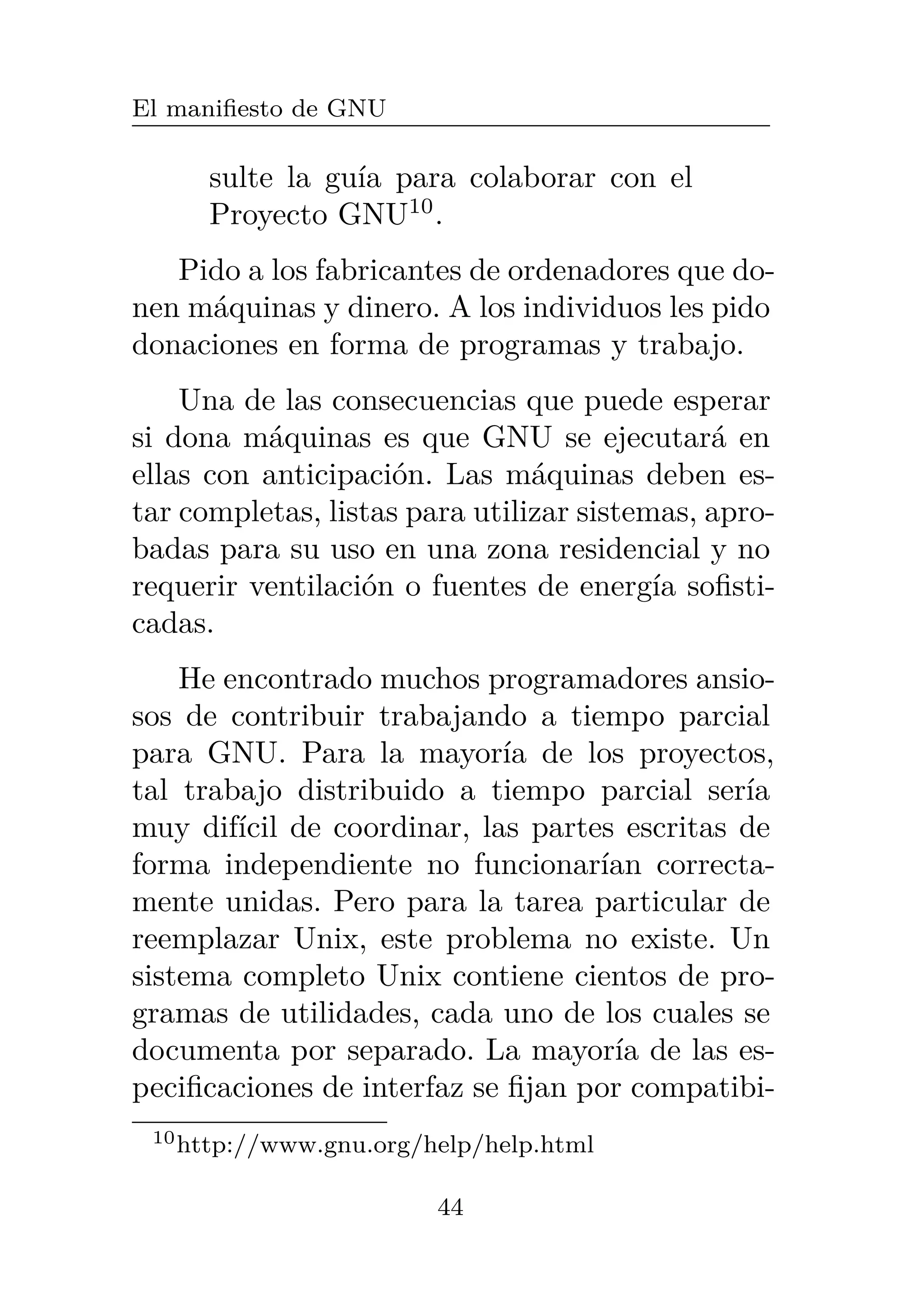 El manifiesto de GNU
sulte la guía para colaborar con el
Proyecto GNU10
.
Pido a los fabricantes de ordenadores que do-
nen máquinas y dinero. A los individuos les pido
donaciones en forma de programas y trabajo.
Una de las consecuencias que puede esperar
si dona máquinas es que GNU se ejecutará en
ellas con anticipación. Las máquinas deben es-
tar completas, listas para utilizar sistemas, apro-
badas para su uso en una zona residencial y no
requerir ventilación o fuentes de energía sofisti-
cadas.
He encontrado muchos programadores ansio-
sos de contribuir trabajando a tiempo parcial
para GNU. Para la mayoría de los proyectos,
tal trabajo distribuido a tiempo parcial sería
muy difícil de coordinar, las partes escritas de
forma independiente no funcionarían correcta-
mente unidas. Pero para la tarea particular de
reemplazar Unix, este problema no existe. Un
sistema completo Unix contiene cientos de pro-
gramas de utilidades, cada uno de los cuales se
documenta por separado. La mayoría de las es-
pecificaciones de interfaz se fijan por compatibi-
10http://www.gnu.org/help/help.html
44
 