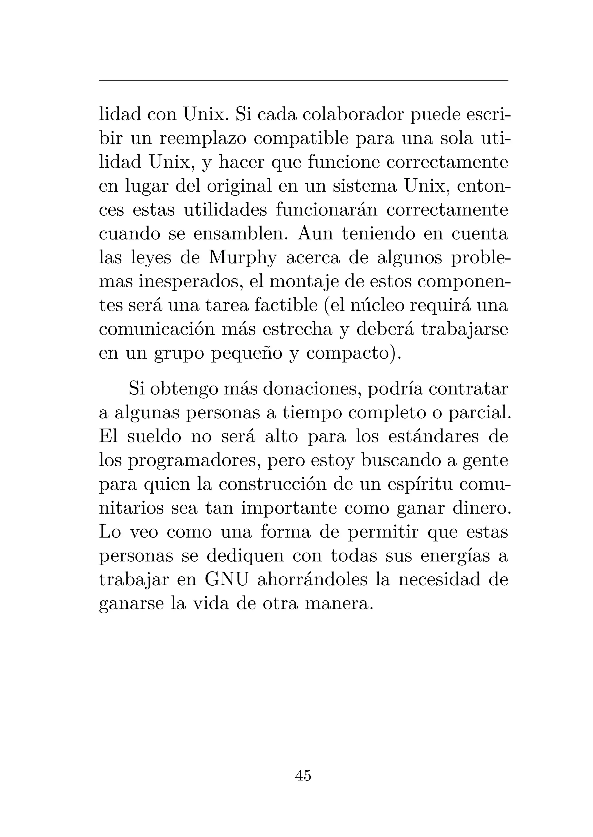 lidad con Unix. Si cada colaborador puede escri-
bir un reemplazo compatible para una sola uti-
lidad Unix, y hacer que funcione correctamente
en lugar del original en un sistema Unix, enton-
ces estas utilidades funcionarán correctamente
cuando se ensamblen. Aun teniendo en cuenta
las leyes de Murphy acerca de algunos proble-
mas inesperados, el montaje de estos componen-
tes será una tarea factible (el núcleo requirá una
comunicación más estrecha y deberá trabajarse
en un grupo pequeño y compacto).
Si obtengo más donaciones, podría contratar
a algunas personas a tiempo completo o parcial.
El sueldo no será alto para los estándares de
los programadores, pero estoy buscando a gente
para quien la construcción de un espíritu comu-
nitarios sea tan importante como ganar dinero.
Lo veo como una forma de permitir que estas
personas se dediquen con todas sus energías a
trabajar en GNU ahorrándoles la necesidad de
ganarse la vida de otra manera.
45
 