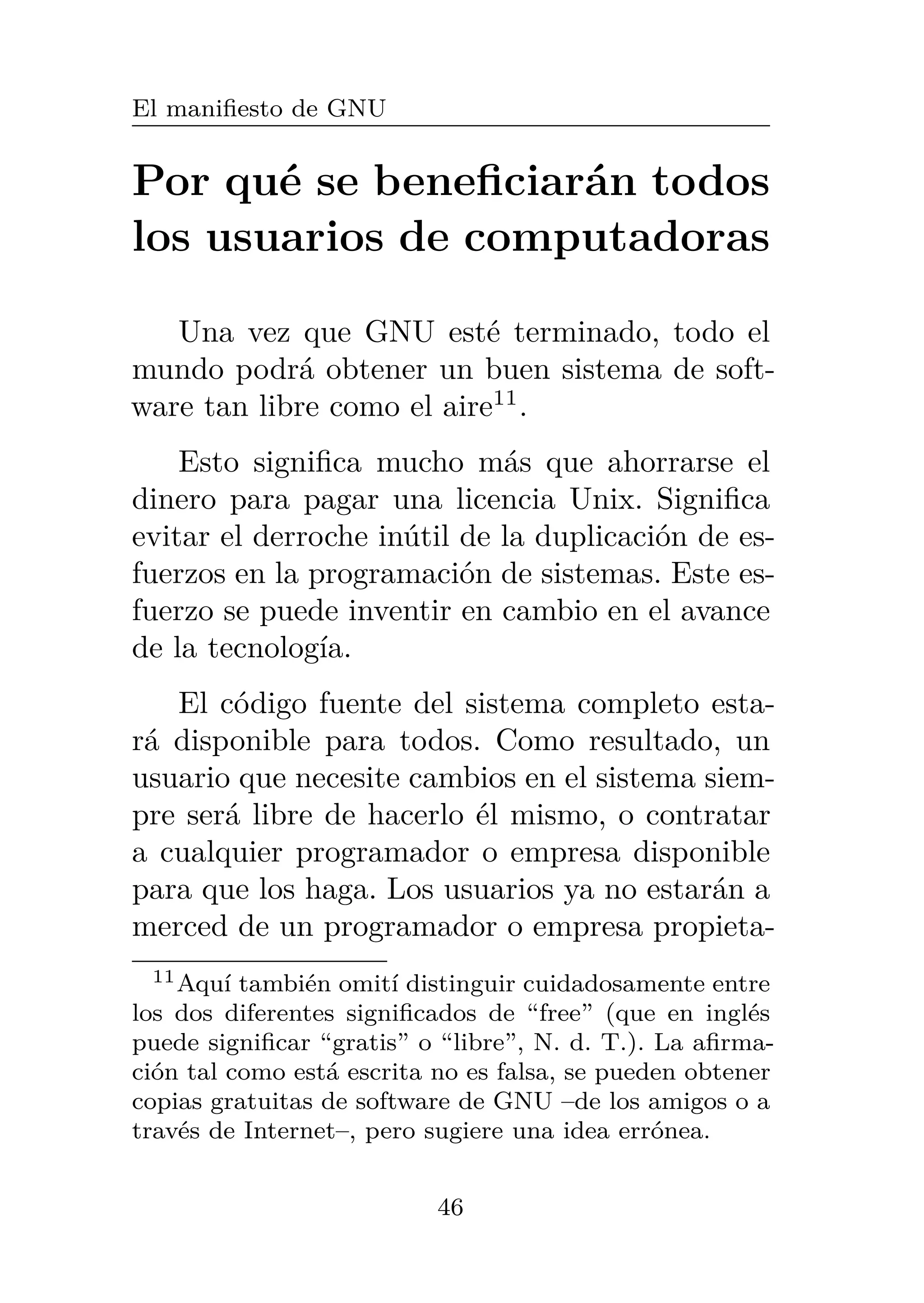 El manifiesto de GNU
Por qué se beneficiarán todos
los usuarios de computadoras
Una vez que GNU esté terminado, todo el
mundo podrá obtener un buen sistema de soft-
ware tan libre como el aire11
.
Esto significa mucho más que ahorrarse el
dinero para pagar una licencia Unix. Significa
evitar el derroche inútil de la duplicación de es-
fuerzos en la programación de sistemas. Este es-
fuerzo se puede inventir en cambio en el avance
de la tecnología.
El código fuente del sistema completo esta-
rá disponible para todos. Como resultado, un
usuario que necesite cambios en el sistema siem-
pre será libre de hacerlo él mismo, o contratar
a cualquier programador o empresa disponible
para que los haga. Los usuarios ya no estarán a
merced de un programador o empresa propieta-
11Aquí también omití distinguir cuidadosamente entre
los dos diferentes significados de “free” (que en inglés
puede significar “gratis” o “libre”, N. d. T.). La afirma-
ción tal como está escrita no es falsa, se pueden obtener
copias gratuitas de software de GNU –de los amigos o a
través de Internet–, pero sugiere una idea errónea.
46
 