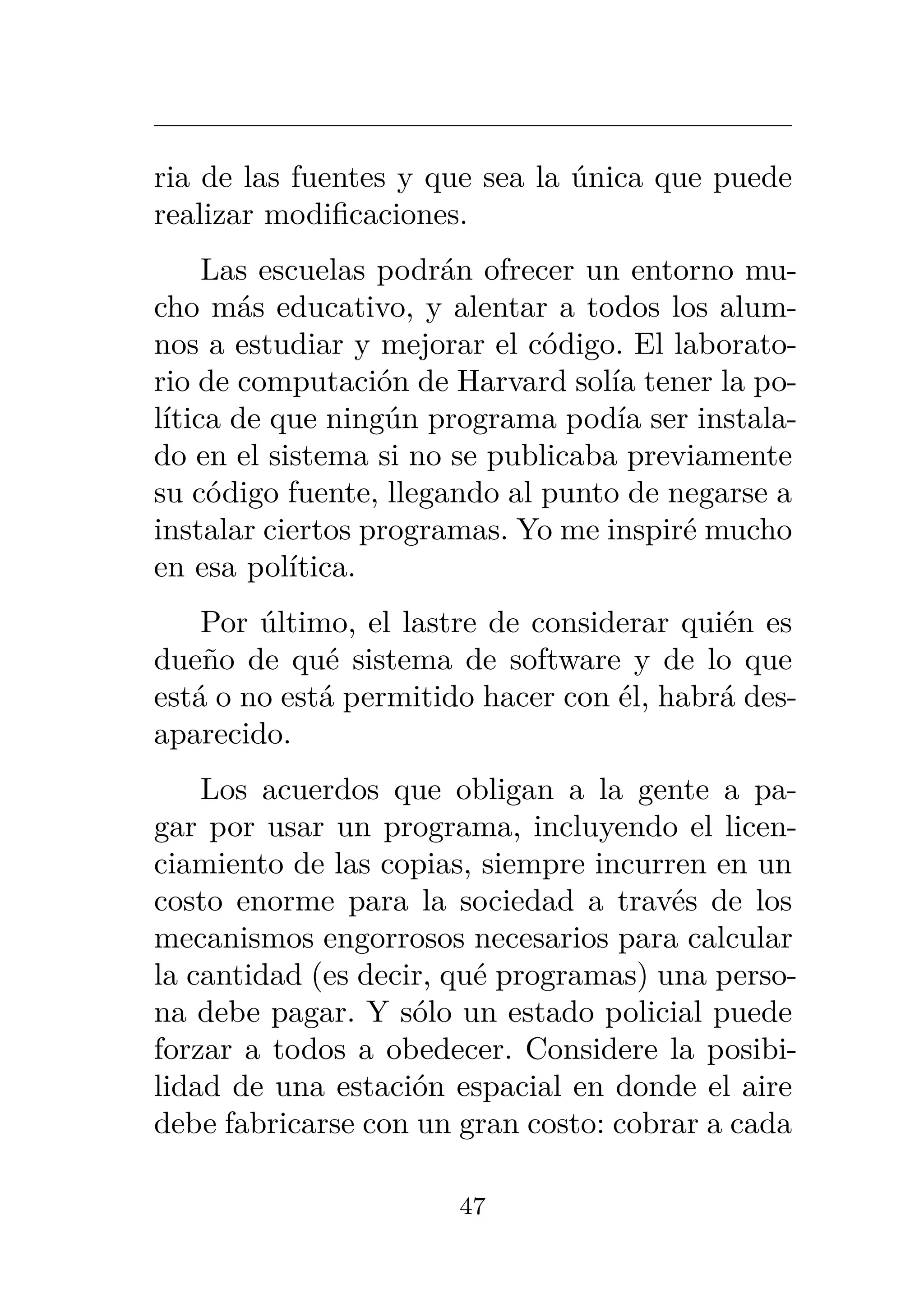 ria de las fuentes y que sea la única que puede
realizar modificaciones.
Las escuelas podrán ofrecer un entorno mu-
cho más educativo, y alentar a todos los alum-
nos a estudiar y mejorar el código. El laborato-
rio de computación de Harvard solía tener la po-
lítica de que ningún programa podía ser instala-
do en el sistema si no se publicaba previamente
su código fuente, llegando al punto de negarse a
instalar ciertos programas. Yo me inspiré mucho
en esa política.
Por último, el lastre de considerar quién es
dueño de qué sistema de software y de lo que
está o no está permitido hacer con él, habrá des-
aparecido.
Los acuerdos que obligan a la gente a pa-
gar por usar un programa, incluyendo el licen-
ciamiento de las copias, siempre incurren en un
costo enorme para la sociedad a través de los
mecanismos engorrosos necesarios para calcular
la cantidad (es decir, qué programas) una perso-
na debe pagar. Y sólo un estado policial puede
forzar a todos a obedecer. Considere la posibi-
lidad de una estación espacial en donde el aire
debe fabricarse con un gran costo: cobrar a cada
47
 