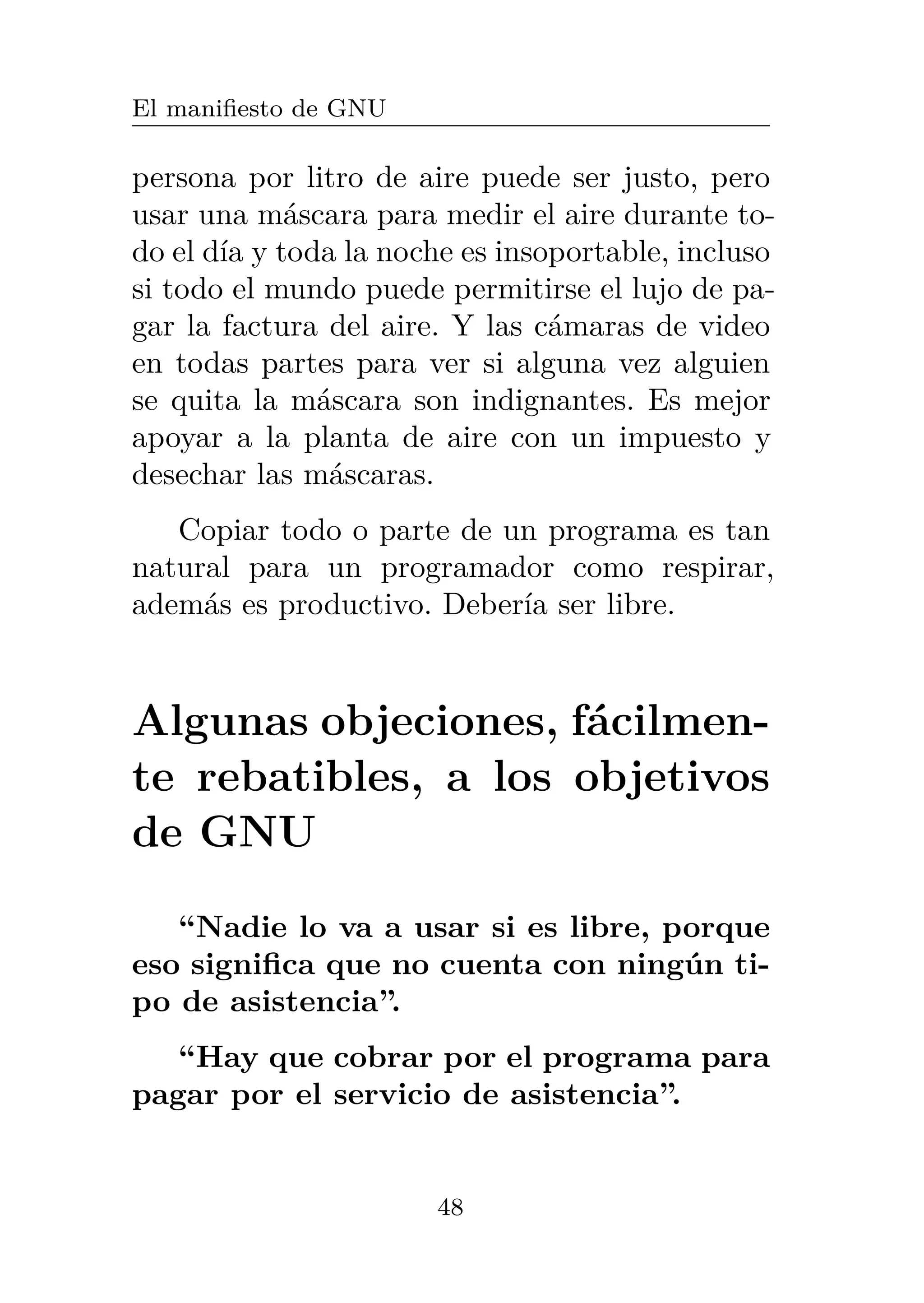El manifiesto de GNU
persona por litro de aire puede ser justo, pero
usar una máscara para medir el aire durante to-
do el día y toda la noche es insoportable, incluso
si todo el mundo puede permitirse el lujo de pa-
gar la factura del aire. Y las cámaras de video
en todas partes para ver si alguna vez alguien
se quita la máscara son indignantes. Es mejor
apoyar a la planta de aire con un impuesto y
desechar las máscaras.
Copiar todo o parte de un programa es tan
natural para un programador como respirar,
además es productivo. Debería ser libre.
Algunas objeciones, fácilmen-
te rebatibles, a los objetivos
de GNU
“Nadie lo va a usar si es libre, porque
eso significa que no cuenta con ningún ti-
po de asistencia”.
“Hay que cobrar por el programa para
pagar por el servicio de asistencia”.
48
 