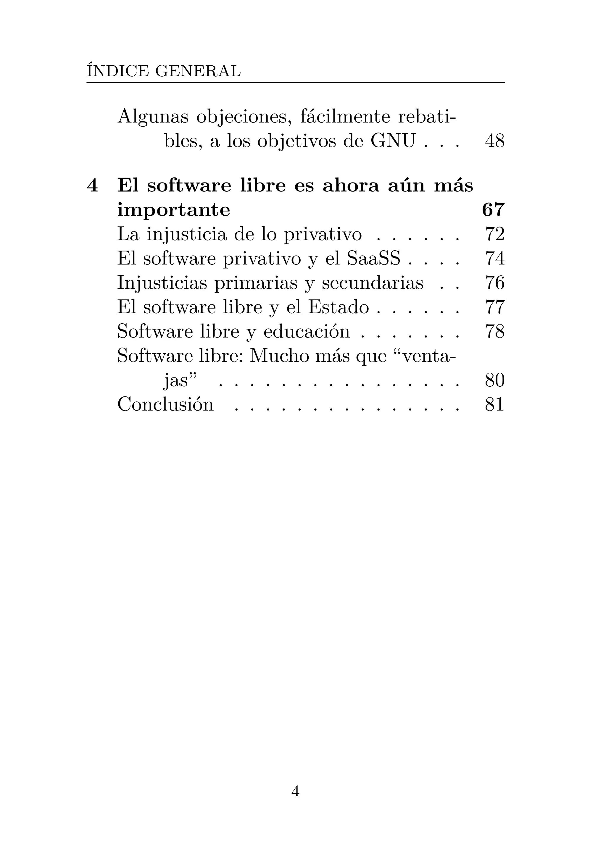 ÍNDICE GENERAL
Algunas objeciones, fácilmente rebati-
bles, a los objetivos de GNU . . . 48
4 El software libre es ahora aún más
importante 67
La injusticia de lo privativo . . . . . . 72
El software privativo y el SaaSS . . . . 74
Injusticias primarias y secundarias . . 76
El software libre y el Estado . . . . . . 77
Software libre y educación . . . . . . . 78
Software libre: Mucho más que “venta-
jas” . . . . . . . . . . . . . . . . 80
Conclusión . . . . . . . . . . . . . . . 81
4
 