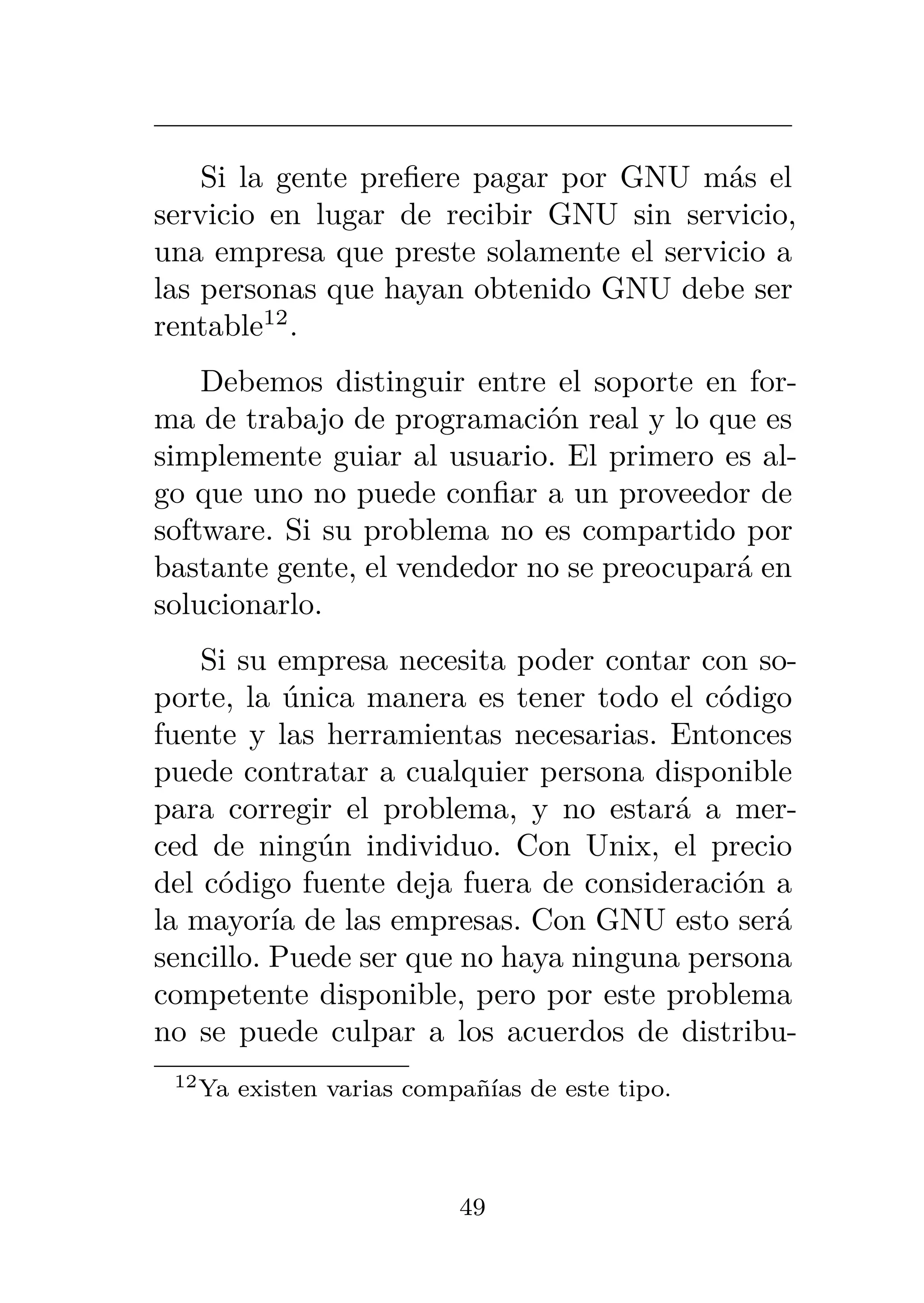 Si la gente prefiere pagar por GNU más el
servicio en lugar de recibir GNU sin servicio,
una empresa que preste solamente el servicio a
las personas que hayan obtenido GNU debe ser
rentable12
.
Debemos distinguir entre el soporte en for-
ma de trabajo de programación real y lo que es
simplemente guiar al usuario. El primero es al-
go que uno no puede confiar a un proveedor de
software. Si su problema no es compartido por
bastante gente, el vendedor no se preocupará en
solucionarlo.
Si su empresa necesita poder contar con so-
porte, la única manera es tener todo el código
fuente y las herramientas necesarias. Entonces
puede contratar a cualquier persona disponible
para corregir el problema, y no estará a mer-
ced de ningún individuo. Con Unix, el precio
del código fuente deja fuera de consideración a
la mayoría de las empresas. Con GNU esto será
sencillo. Puede ser que no haya ninguna persona
competente disponible, pero por este problema
no se puede culpar a los acuerdos de distribu-
12Ya existen varias compañías de este tipo.
49
 