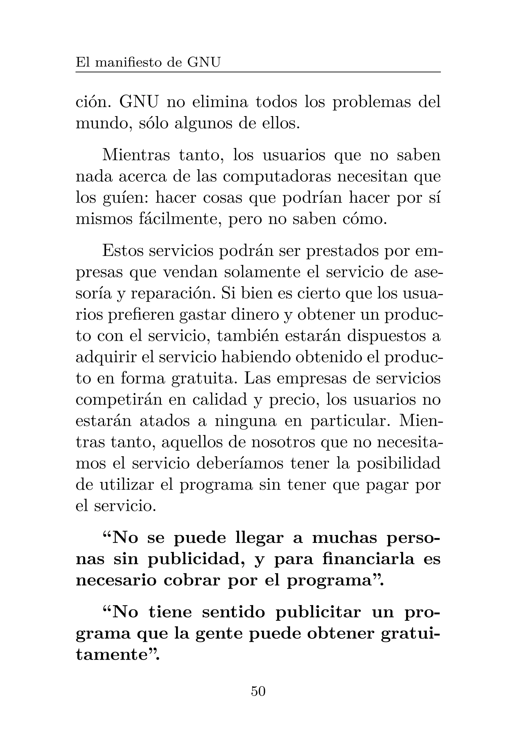 El manifiesto de GNU
ción. GNU no elimina todos los problemas del
mundo, sólo algunos de ellos.
Mientras tanto, los usuarios que no saben
nada acerca de las computadoras necesitan que
los guíen: hacer cosas que podrían hacer por sí
mismos fácilmente, pero no saben cómo.
Estos servicios podrán ser prestados por em-
presas que vendan solamente el servicio de ase-
soría y reparación. Si bien es cierto que los usua-
rios prefieren gastar dinero y obtener un produc-
to con el servicio, también estarán dispuestos a
adquirir el servicio habiendo obtenido el produc-
to en forma gratuita. Las empresas de servicios
competirán en calidad y precio, los usuarios no
estarán atados a ninguna en particular. Mien-
tras tanto, aquellos de nosotros que no necesita-
mos el servicio deberíamos tener la posibilidad
de utilizar el programa sin tener que pagar por
el servicio.
“No se puede llegar a muchas perso-
nas sin publicidad, y para financiarla es
necesario cobrar por el programa”.
“No tiene sentido publicitar un pro-
grama que la gente puede obtener gratui-
tamente”.
50
 