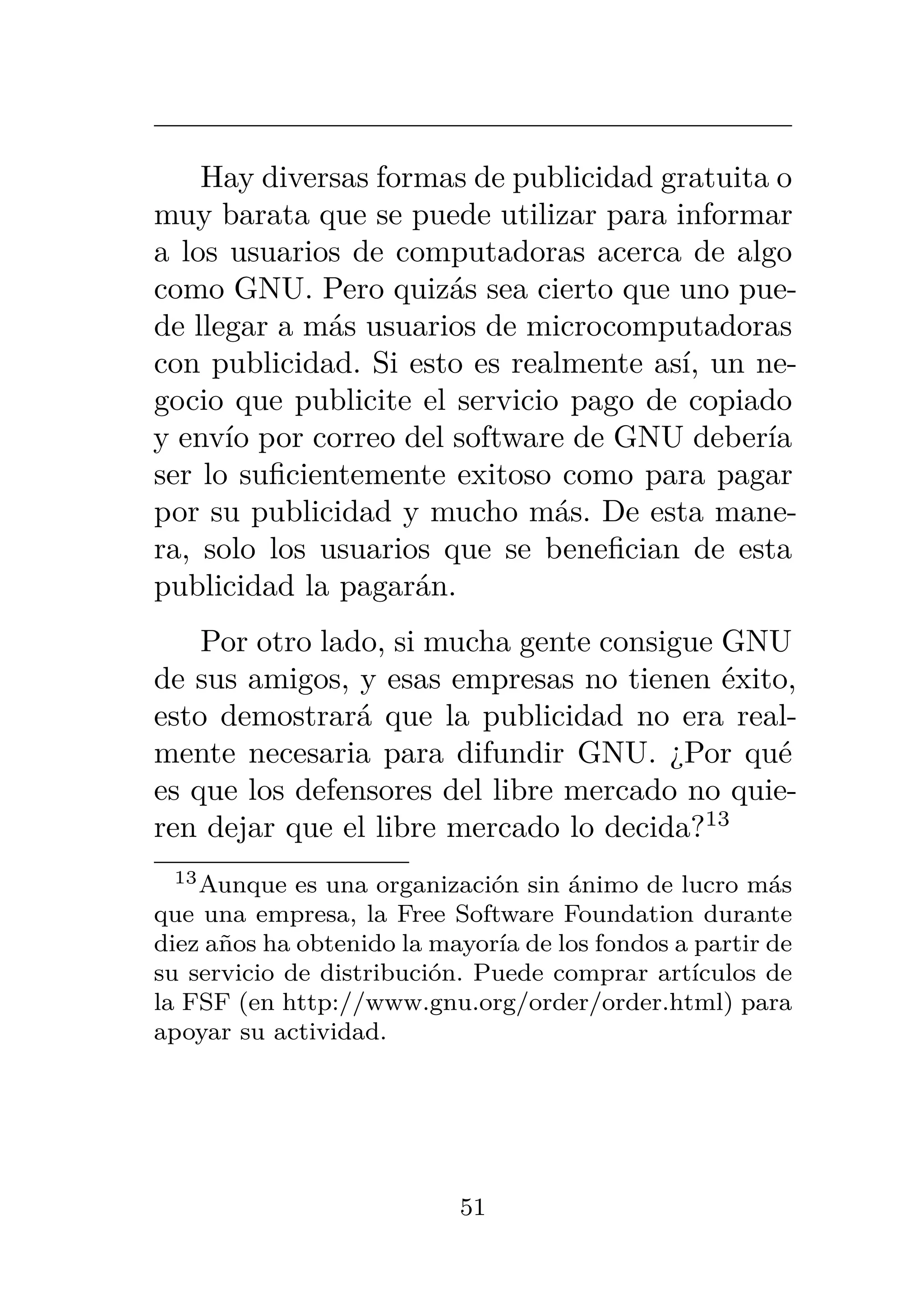 Hay diversas formas de publicidad gratuita o
muy barata que se puede utilizar para informar
a los usuarios de computadoras acerca de algo
como GNU. Pero quizás sea cierto que uno pue-
de llegar a más usuarios de microcomputadoras
con publicidad. Si esto es realmente así, un ne-
gocio que publicite el servicio pago de copiado
y envío por correo del software de GNU debería
ser lo suficientemente exitoso como para pagar
por su publicidad y mucho más. De esta mane-
ra, solo los usuarios que se benefician de esta
publicidad la pagarán.
Por otro lado, si mucha gente consigue GNU
de sus amigos, y esas empresas no tienen éxito,
esto demostrará que la publicidad no era real-
mente necesaria para difundir GNU. ¿Por qué
es que los defensores del libre mercado no quie-
ren dejar que el libre mercado lo decida?13
13Aunque es una organización sin ánimo de lucro más
que una empresa, la Free Software Foundation durante
diez años ha obtenido la mayoría de los fondos a partir de
su servicio de distribución. Puede comprar artículos de
la FSF (en http://www.gnu.org/order/order.html) para
apoyar su actividad.
51
 
