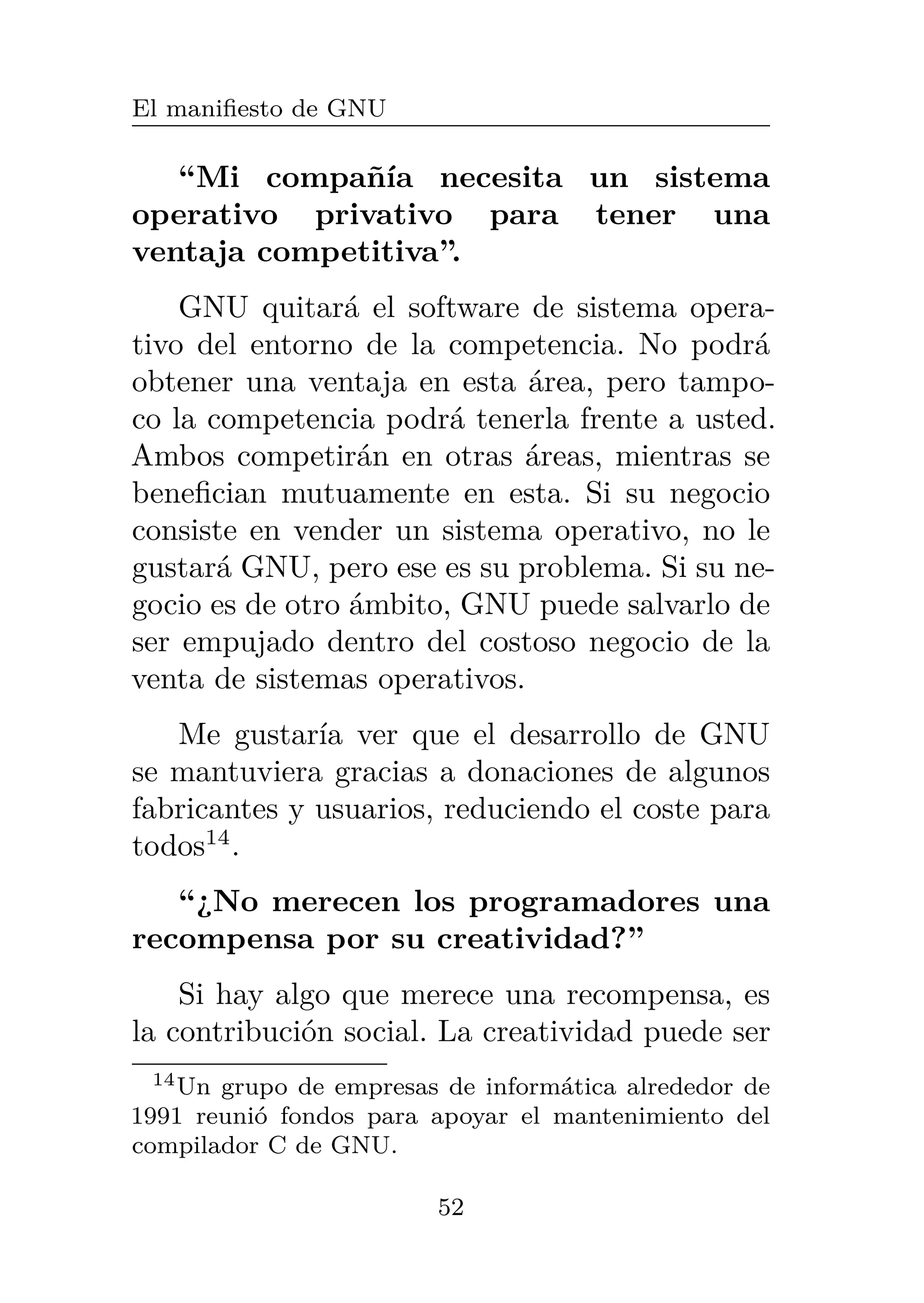 El manifiesto de GNU
“Mi compañía necesita un sistema
operativo privativo para tener una
ventaja competitiva”.
GNU quitará el software de sistema opera-
tivo del entorno de la competencia. No podrá
obtener una ventaja en esta área, pero tampo-
co la competencia podrá tenerla frente a usted.
Ambos competirán en otras áreas, mientras se
benefician mutuamente en esta. Si su negocio
consiste en vender un sistema operativo, no le
gustará GNU, pero ese es su problema. Si su ne-
gocio es de otro ámbito, GNU puede salvarlo de
ser empujado dentro del costoso negocio de la
venta de sistemas operativos.
Me gustaría ver que el desarrollo de GNU
se mantuviera gracias a donaciones de algunos
fabricantes y usuarios, reduciendo el coste para
todos14
.
“¿No merecen los programadores una
recompensa por su creatividad?”
Si hay algo que merece una recompensa, es
la contribución social. La creatividad puede ser
14Un grupo de empresas de informática alrededor de
1991 reunió fondos para apoyar el mantenimiento del
compilador C de GNU.
52
 