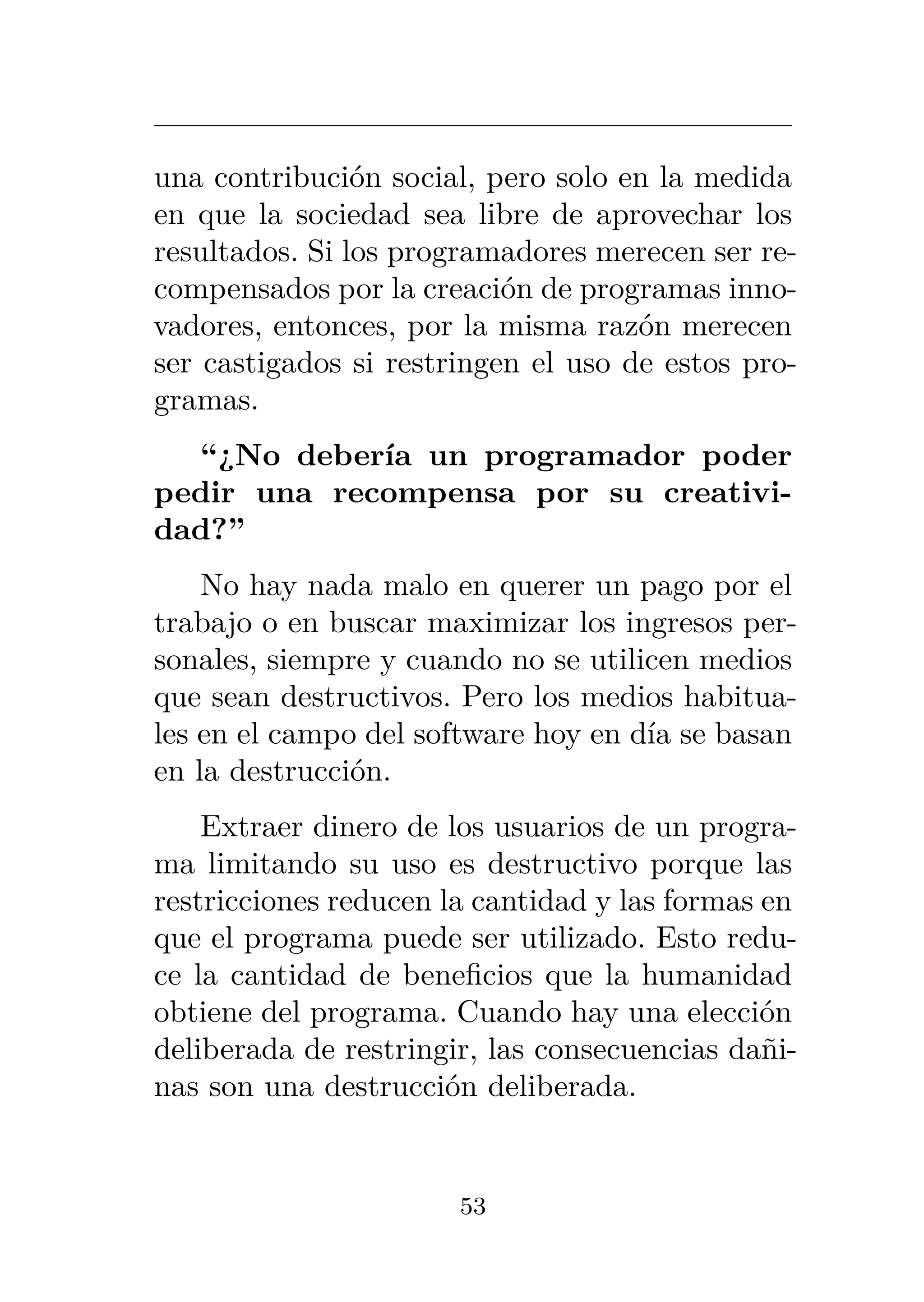 una contribución social, pero solo en la medida
en que la sociedad sea libre de aprovechar los
resultados. Si los programadores merecen ser re-
compensados por la creación de programas inno-
vadores, entonces, por la misma razón merecen
ser castigados si restringen el uso de estos pro-
gramas.
“¿No debería un programador poder
pedir una recompensa por su creativi-
dad?”
No hay nada malo en querer un pago por el
trabajo o en buscar maximizar los ingresos per-
sonales, siempre y cuando no se utilicen medios
que sean destructivos. Pero los medios habitua-
les en el campo del software hoy en día se basan
en la destrucción.
Extraer dinero de los usuarios de un progra-
ma limitando su uso es destructivo porque las
restricciones reducen la cantidad y las formas en
que el programa puede ser utilizado. Esto redu-
ce la cantidad de beneficios que la humanidad
obtiene del programa. Cuando hay una elección
deliberada de restringir, las consecuencias dañi-
nas son una destrucción deliberada.
53
 