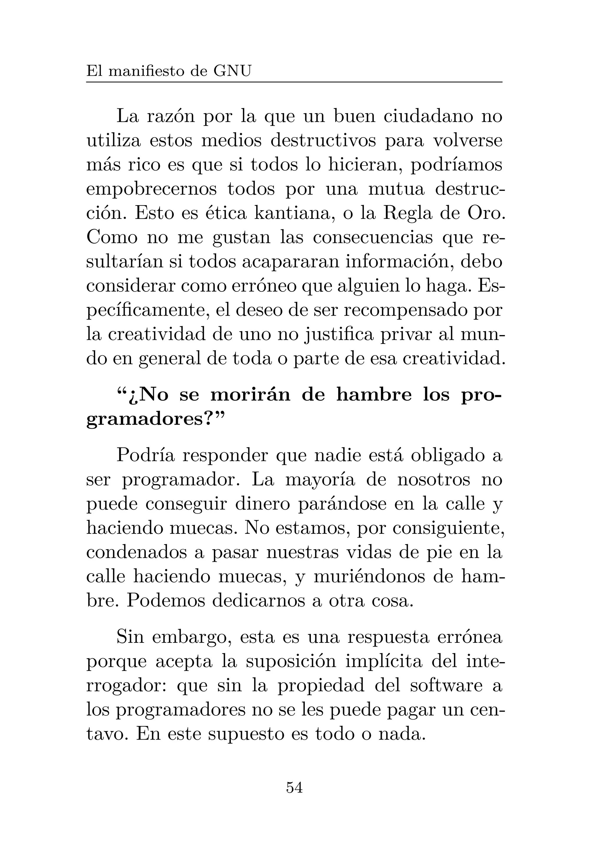 El manifiesto de GNU
La razón por la que un buen ciudadano no
utiliza estos medios destructivos para volverse
más rico es que si todos lo hicieran, podríamos
empobrecernos todos por una mutua destruc-
ción. Esto es ética kantiana, o la Regla de Oro.
Como no me gustan las consecuencias que re-
sultarían si todos acapararan información, debo
considerar como erróneo que alguien lo haga. Es-
pecíficamente, el deseo de ser recompensado por
la creatividad de uno no justifica privar al mun-
do en general de toda o parte de esa creatividad.
“¿No se morirán de hambre los pro-
gramadores?”
Podría responder que nadie está obligado a
ser programador. La mayoría de nosotros no
puede conseguir dinero parándose en la calle y
haciendo muecas. No estamos, por consiguiente,
condenados a pasar nuestras vidas de pie en la
calle haciendo muecas, y muriéndonos de ham-
bre. Podemos dedicarnos a otra cosa.
Sin embargo, esta es una respuesta errónea
porque acepta la suposición implícita del inte-
rrogador: que sin la propiedad del software a
los programadores no se les puede pagar un cen-
tavo. En este supuesto es todo o nada.
54
 