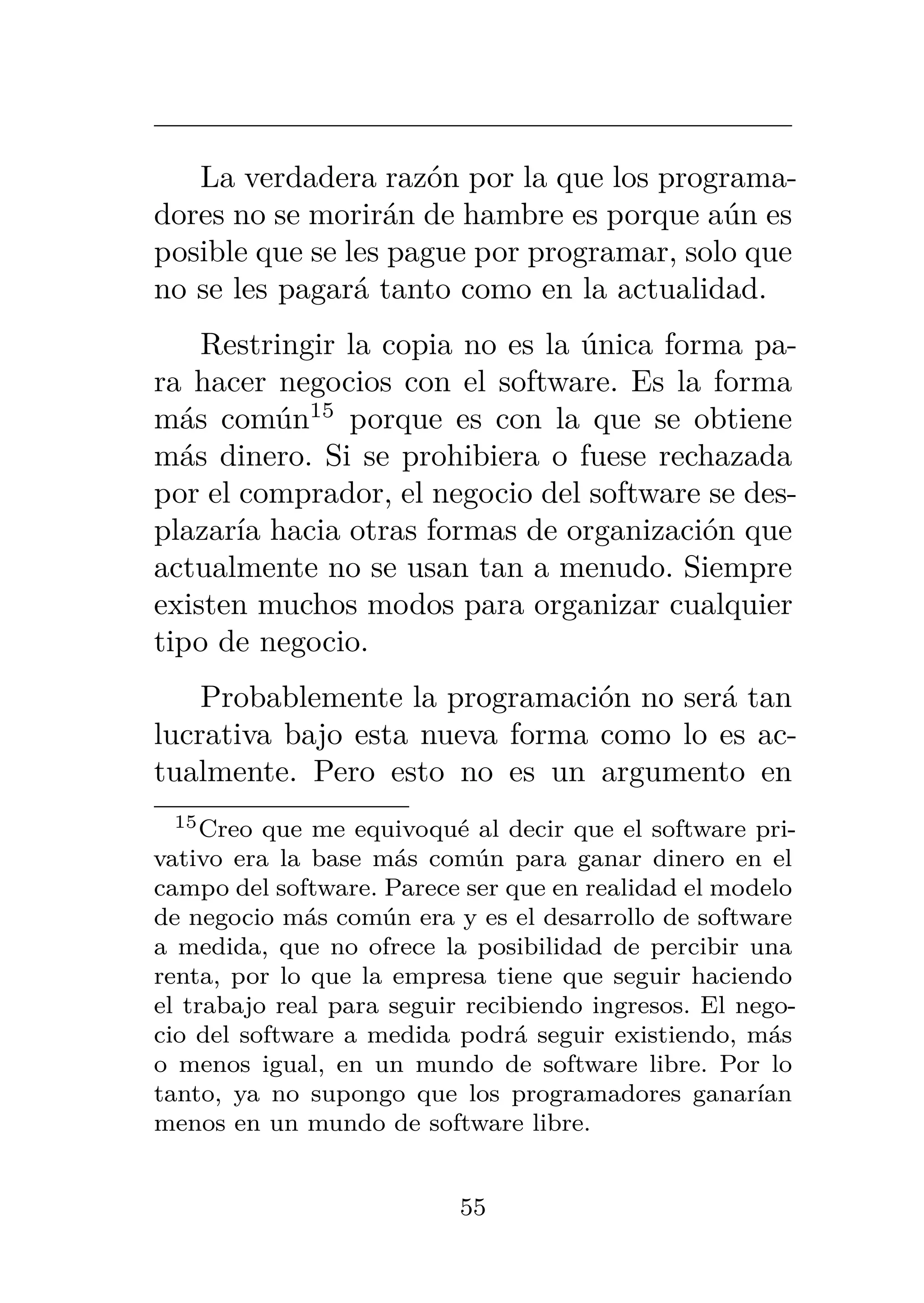 La verdadera razón por la que los programa-
dores no se morirán de hambre es porque aún es
posible que se les pague por programar, solo que
no se les pagará tanto como en la actualidad.
Restringir la copia no es la única forma pa-
ra hacer negocios con el software. Es la forma
más común15
porque es con la que se obtiene
más dinero. Si se prohibiera o fuese rechazada
por el comprador, el negocio del software se des-
plazaría hacia otras formas de organización que
actualmente no se usan tan a menudo. Siempre
existen muchos modos para organizar cualquier
tipo de negocio.
Probablemente la programación no será tan
lucrativa bajo esta nueva forma como lo es ac-
tualmente. Pero esto no es un argumento en
15Creo que me equivoqué al decir que el software pri-
vativo era la base más común para ganar dinero en el
campo del software. Parece ser que en realidad el modelo
de negocio más común era y es el desarrollo de software
a medida, que no ofrece la posibilidad de percibir una
renta, por lo que la empresa tiene que seguir haciendo
el trabajo real para seguir recibiendo ingresos. El nego-
cio del software a medida podrá seguir existiendo, más
o menos igual, en un mundo de software libre. Por lo
tanto, ya no supongo que los programadores ganarían
menos en un mundo de software libre.
55
 