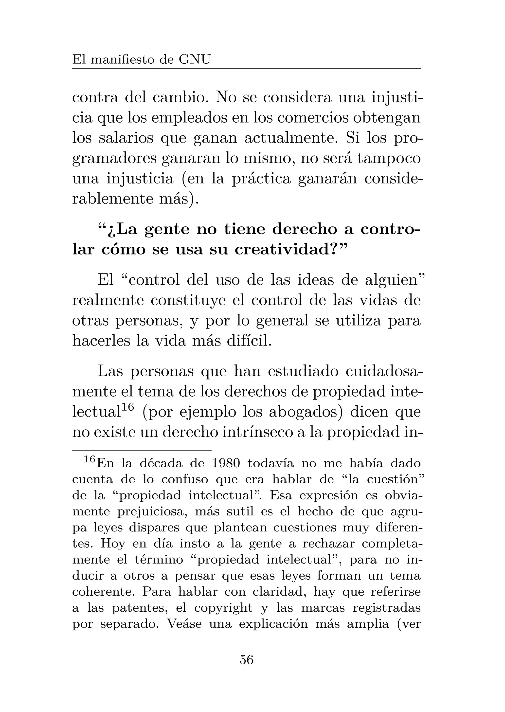 El manifiesto de GNU
contra del cambio. No se considera una injusti-
cia que los empleados en los comercios obtengan
los salarios que ganan actualmente. Si los pro-
gramadores ganaran lo mismo, no será tampoco
una injusticia (en la práctica ganarán conside-
rablemente más).
“¿La gente no tiene derecho a contro-
lar cómo se usa su creatividad?”
El “control del uso de las ideas de alguien”
realmente constituye el control de las vidas de
otras personas, y por lo general se utiliza para
hacerles la vida más difícil.
Las personas que han estudiado cuidadosa-
mente el tema de los derechos de propiedad inte-
lectual16
(por ejemplo los abogados) dicen que
no existe un derecho intrínseco a la propiedad in-
16En la década de 1980 todavía no me había dado
cuenta de lo confuso que era hablar de “la cuestión”
de la “propiedad intelectual”. Esa expresión es obvia-
mente prejuiciosa, más sutil es el hecho de que agru-
pa leyes dispares que plantean cuestiones muy diferen-
tes. Hoy en día insto a la gente a rechazar completa-
mente el término “propiedad intelectual”, para no in-
ducir a otros a pensar que esas leyes forman un tema
coherente. Para hablar con claridad, hay que referirse
a las patentes, el copyright y las marcas registradas
por separado. Veáse una explicación más amplia (ver
56
 