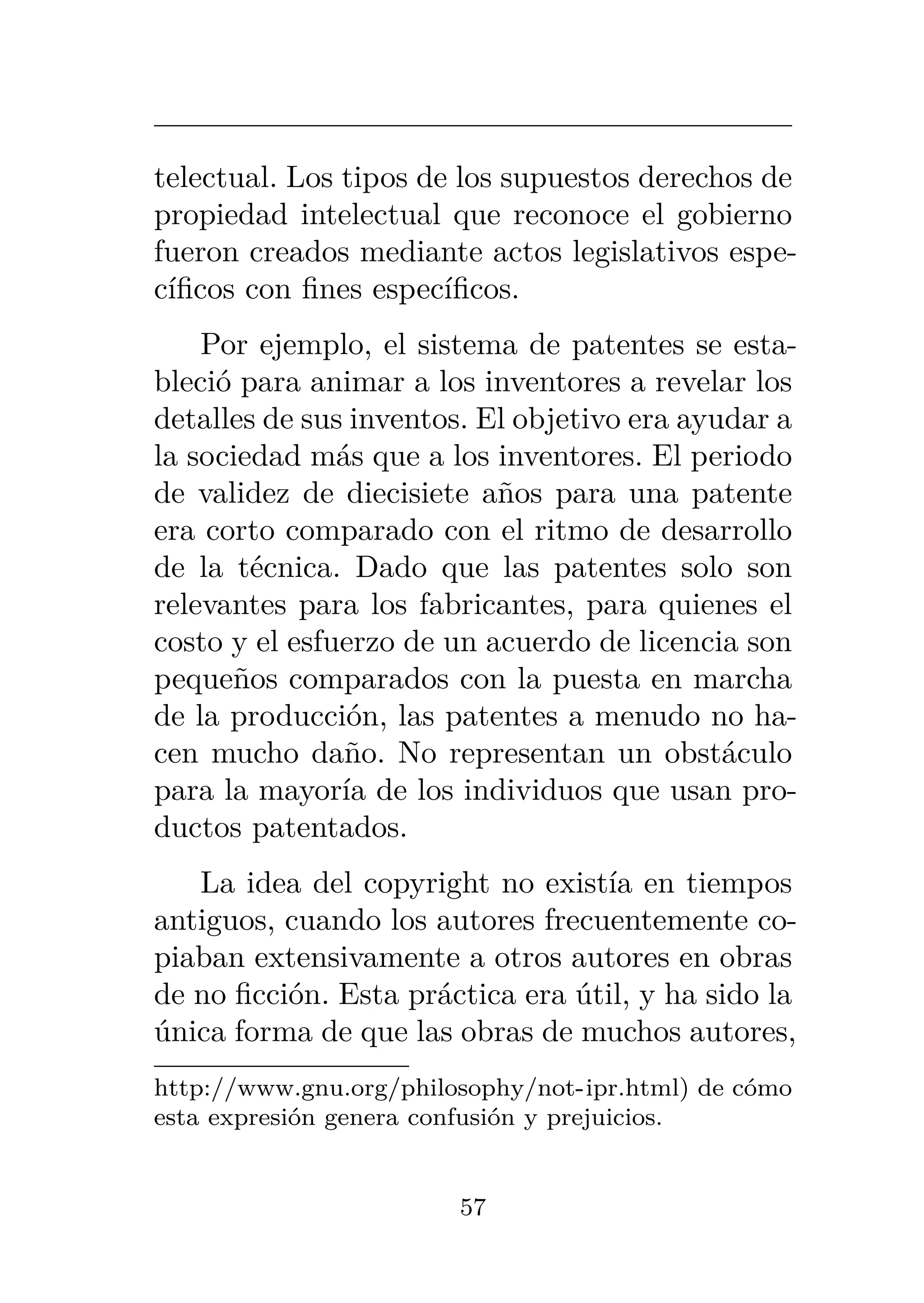 telectual. Los tipos de los supuestos derechos de
propiedad intelectual que reconoce el gobierno
fueron creados mediante actos legislativos espe-
cíficos con fines específicos.
Por ejemplo, el sistema de patentes se esta-
bleció para animar a los inventores a revelar los
detalles de sus inventos. El objetivo era ayudar a
la sociedad más que a los inventores. El periodo
de validez de diecisiete años para una patente
era corto comparado con el ritmo de desarrollo
de la técnica. Dado que las patentes solo son
relevantes para los fabricantes, para quienes el
costo y el esfuerzo de un acuerdo de licencia son
pequeños comparados con la puesta en marcha
de la producción, las patentes a menudo no ha-
cen mucho daño. No representan un obstáculo
para la mayoría de los individuos que usan pro-
ductos patentados.
La idea del copyright no existía en tiempos
antiguos, cuando los autores frecuentemente co-
piaban extensivamente a otros autores en obras
de no ficción. Esta práctica era útil, y ha sido la
única forma de que las obras de muchos autores,
http://www.gnu.org/philosophy/not-ipr.html) de cómo
esta expresión genera confusión y prejuicios.
57
 