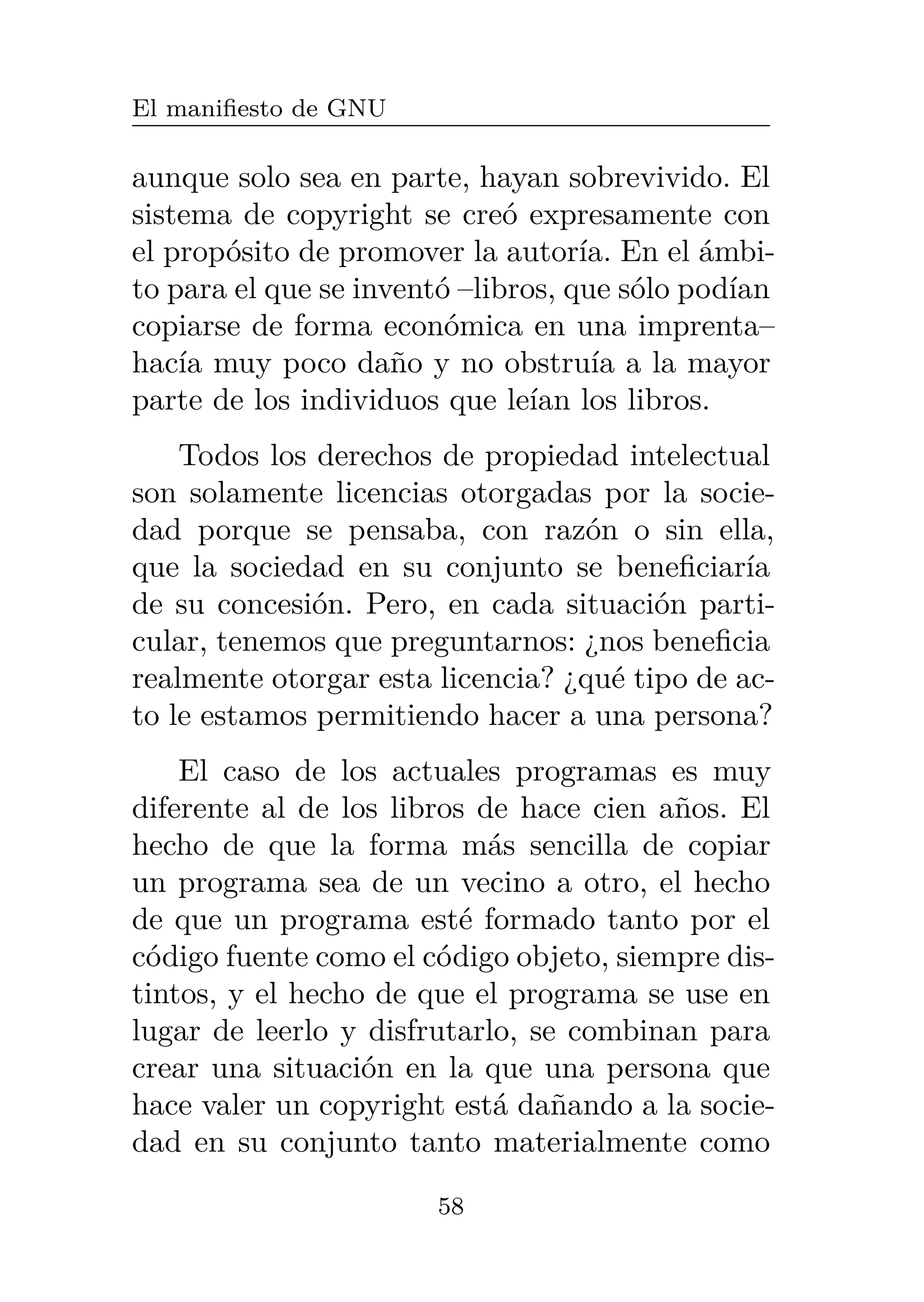 El manifiesto de GNU
aunque solo sea en parte, hayan sobrevivido. El
sistema de copyright se creó expresamente con
el propósito de promover la autoría. En el ámbi-
to para el que se inventó –libros, que sólo podían
copiarse de forma económica en una imprenta–
hacía muy poco daño y no obstruía a la mayor
parte de los individuos que leían los libros.
Todos los derechos de propiedad intelectual
son solamente licencias otorgadas por la socie-
dad porque se pensaba, con razón o sin ella,
que la sociedad en su conjunto se beneficiaría
de su concesión. Pero, en cada situación parti-
cular, tenemos que preguntarnos: ¿nos beneficia
realmente otorgar esta licencia? ¿qué tipo de ac-
to le estamos permitiendo hacer a una persona?
El caso de los actuales programas es muy
diferente al de los libros de hace cien años. El
hecho de que la forma más sencilla de copiar
un programa sea de un vecino a otro, el hecho
de que un programa esté formado tanto por el
código fuente como el código objeto, siempre dis-
tintos, y el hecho de que el programa se use en
lugar de leerlo y disfrutarlo, se combinan para
crear una situación en la que una persona que
hace valer un copyright está dañando a la socie-
dad en su conjunto tanto materialmente como
58
 