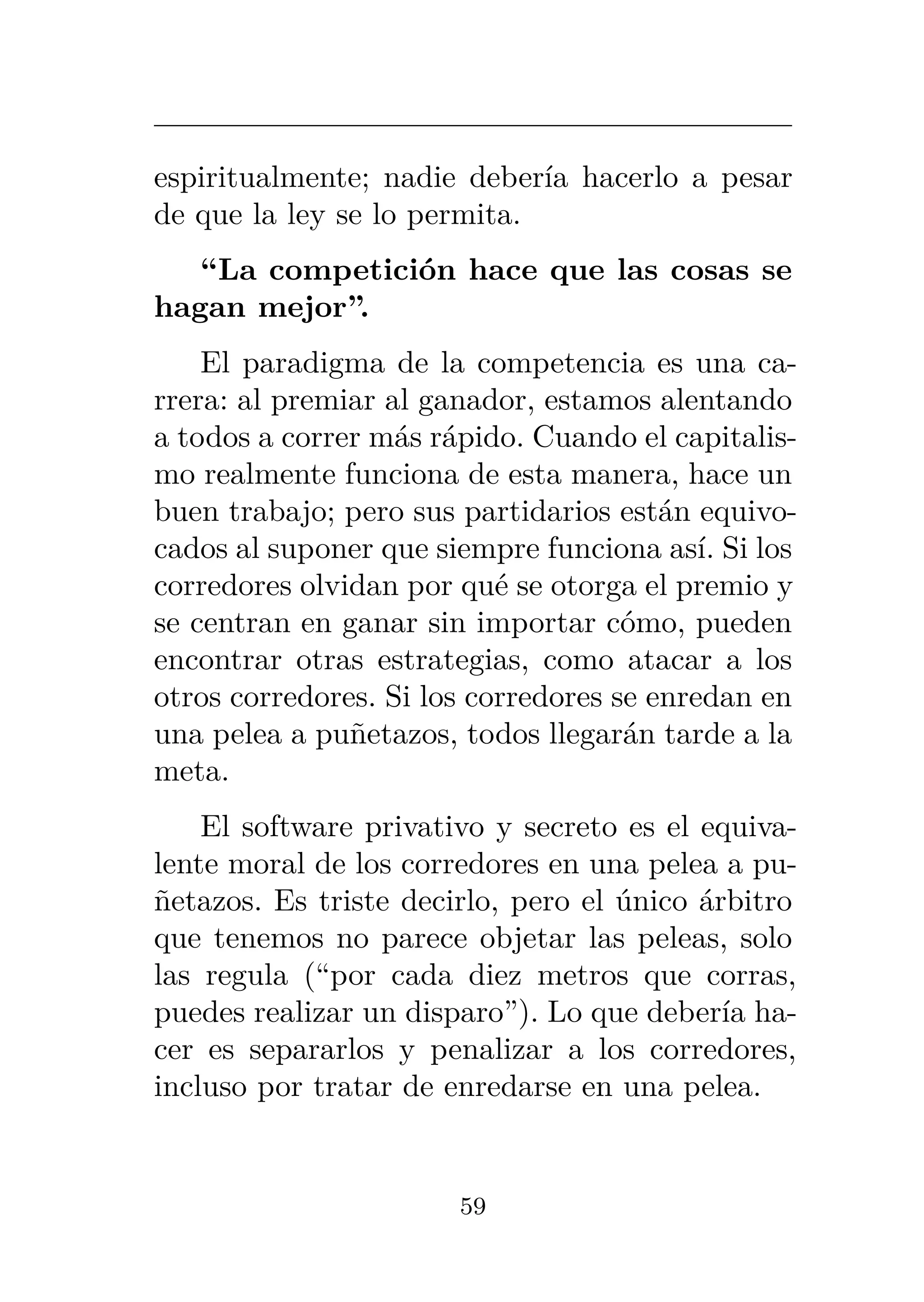 espiritualmente; nadie debería hacerlo a pesar
de que la ley se lo permita.
“La competición hace que las cosas se
hagan mejor”.
El paradigma de la competencia es una ca-
rrera: al premiar al ganador, estamos alentando
a todos a correr más rápido. Cuando el capitalis-
mo realmente funciona de esta manera, hace un
buen trabajo; pero sus partidarios están equivo-
cados al suponer que siempre funciona así. Si los
corredores olvidan por qué se otorga el premio y
se centran en ganar sin importar cómo, pueden
encontrar otras estrategias, como atacar a los
otros corredores. Si los corredores se enredan en
una pelea a puñetazos, todos llegarán tarde a la
meta.
El software privativo y secreto es el equiva-
lente moral de los corredores en una pelea a pu-
ñetazos. Es triste decirlo, pero el único árbitro
que tenemos no parece objetar las peleas, solo
las regula (“por cada diez metros que corras,
puedes realizar un disparo”). Lo que debería ha-
cer es separarlos y penalizar a los corredores,
incluso por tratar de enredarse en una pelea.
59
 