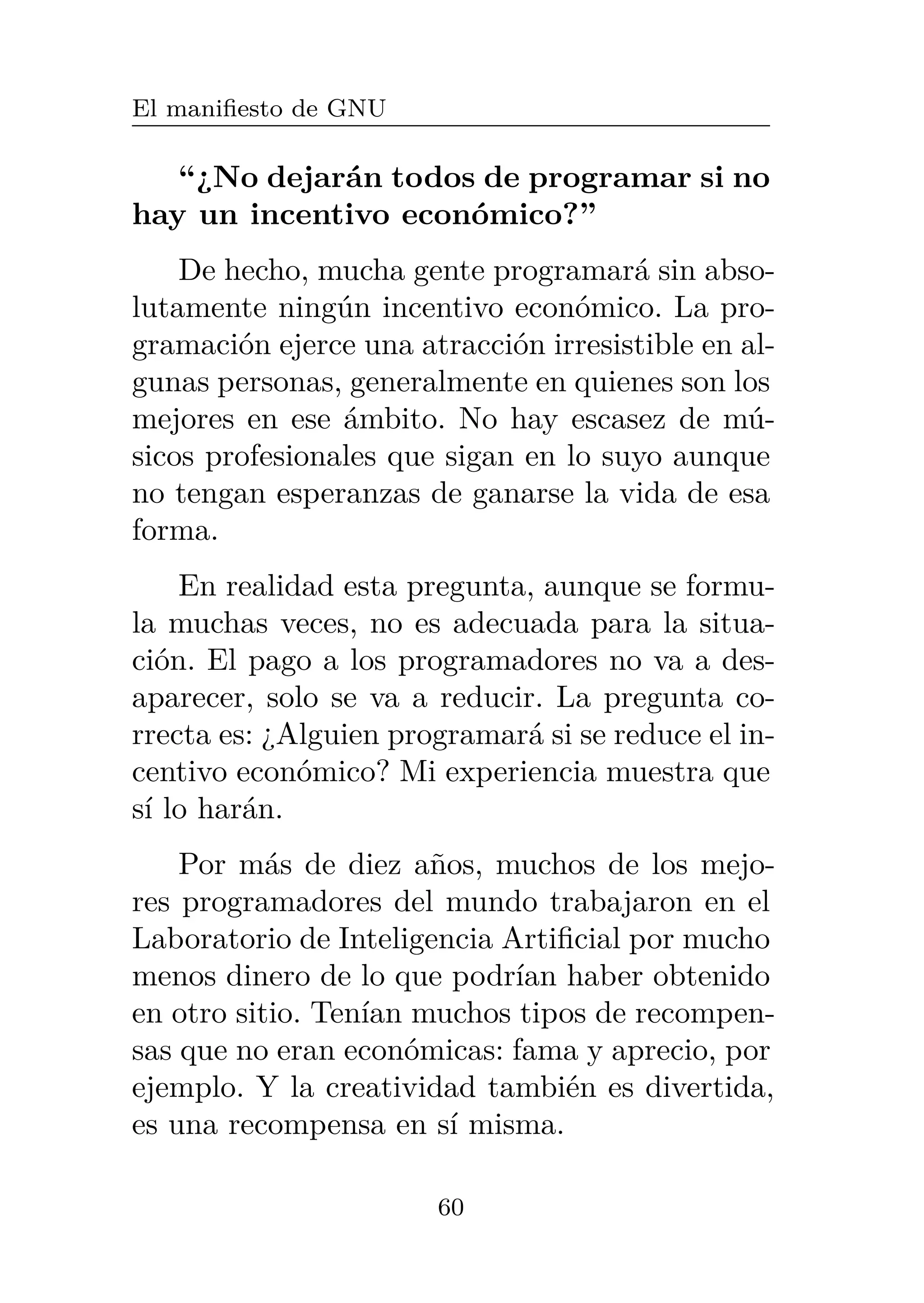 El manifiesto de GNU
“¿No dejarán todos de programar si no
hay un incentivo económico?”
De hecho, mucha gente programará sin abso-
lutamente ningún incentivo económico. La pro-
gramación ejerce una atracción irresistible en al-
gunas personas, generalmente en quienes son los
mejores en ese ámbito. No hay escasez de mú-
sicos profesionales que sigan en lo suyo aunque
no tengan esperanzas de ganarse la vida de esa
forma.
En realidad esta pregunta, aunque se formu-
la muchas veces, no es adecuada para la situa-
ción. El pago a los programadores no va a des-
aparecer, solo se va a reducir. La pregunta co-
rrecta es: ¿Alguien programará si se reduce el in-
centivo económico? Mi experiencia muestra que
sí lo harán.
Por más de diez años, muchos de los mejo-
res programadores del mundo trabajaron en el
Laboratorio de Inteligencia Artificial por mucho
menos dinero de lo que podrían haber obtenido
en otro sitio. Tenían muchos tipos de recompen-
sas que no eran económicas: fama y aprecio, por
ejemplo. Y la creatividad también es divertida,
es una recompensa en sí misma.
60
 