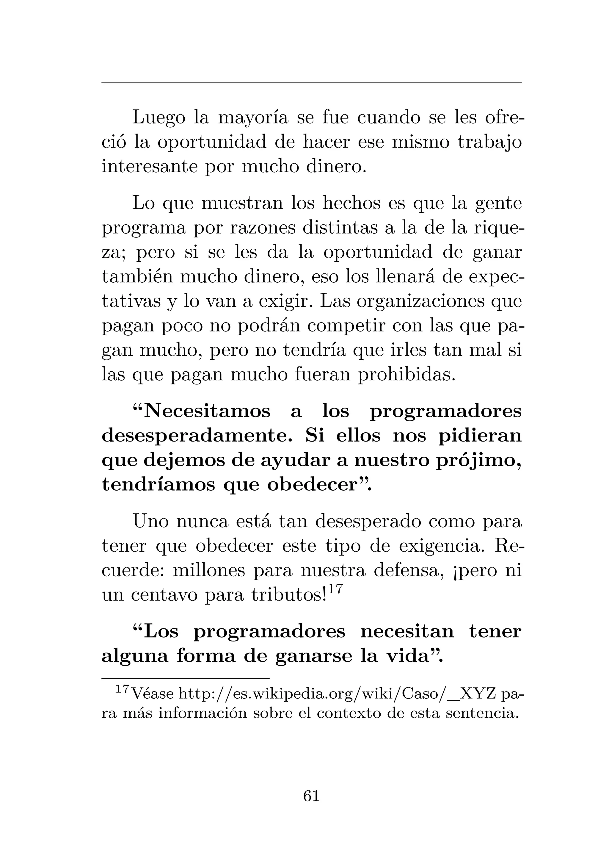 Luego la mayoría se fue cuando se les ofre-
ció la oportunidad de hacer ese mismo trabajo
interesante por mucho dinero.
Lo que muestran los hechos es que la gente
programa por razones distintas a la de la rique-
za; pero si se les da la oportunidad de ganar
también mucho dinero, eso los llenará de expec-
tativas y lo van a exigir. Las organizaciones que
pagan poco no podrán competir con las que pa-
gan mucho, pero no tendría que irles tan mal si
las que pagan mucho fueran prohibidas.
“Necesitamos a los programadores
desesperadamente. Si ellos nos pidieran
que dejemos de ayudar a nuestro prójimo,
tendríamos que obedecer”.
Uno nunca está tan desesperado como para
tener que obedecer este tipo de exigencia. Re-
cuerde: millones para nuestra defensa, ¡pero ni
un centavo para tributos!17
“Los programadores necesitan tener
alguna forma de ganarse la vida”.
17Véase http://es.wikipedia.org/wiki/Caso/_XYZ pa-
ra más información sobre el contexto de esta sentencia.
61
 