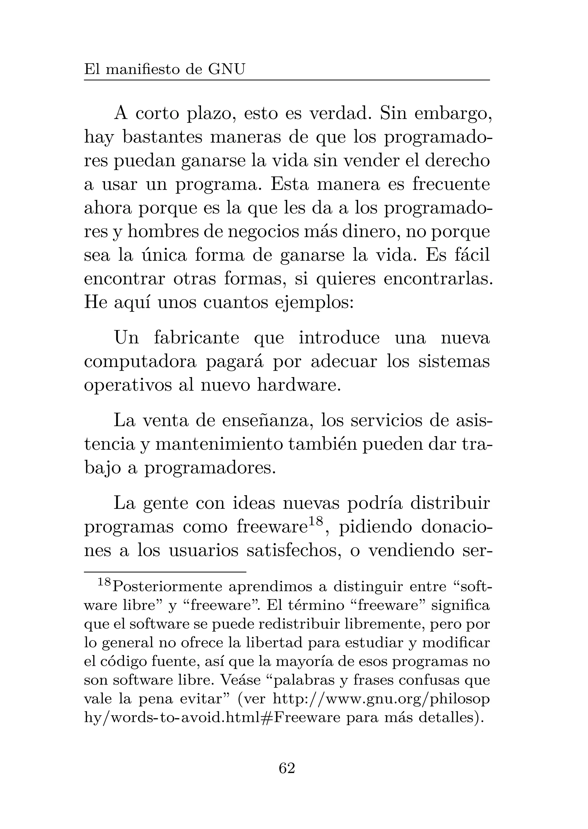 El manifiesto de GNU
A corto plazo, esto es verdad. Sin embargo,
hay bastantes maneras de que los programado-
res puedan ganarse la vida sin vender el derecho
a usar un programa. Esta manera es frecuente
ahora porque es la que les da a los programado-
res y hombres de negocios más dinero, no porque
sea la única forma de ganarse la vida. Es fácil
encontrar otras formas, si quieres encontrarlas.
He aquí unos cuantos ejemplos:
Un fabricante que introduce una nueva
computadora pagará por adecuar los sistemas
operativos al nuevo hardware.
La venta de enseñanza, los servicios de asis-
tencia y mantenimiento también pueden dar tra-
bajo a programadores.
La gente con ideas nuevas podría distribuir
programas como freeware18
, pidiendo donacio-
nes a los usuarios satisfechos, o vendiendo ser-
18Posteriormente aprendimos a distinguir entre “soft-
ware libre” y “freeware”. El término “freeware” significa
que el software se puede redistribuir libremente, pero por
lo general no ofrece la libertad para estudiar y modificar
el código fuente, así que la mayoría de esos programas no
son software libre. Veáse “palabras y frases confusas que
vale la pena evitar” (ver http://www.gnu.org/philosop
hy/words-to-avoid.html#Freeware para más detalles).
62
 
