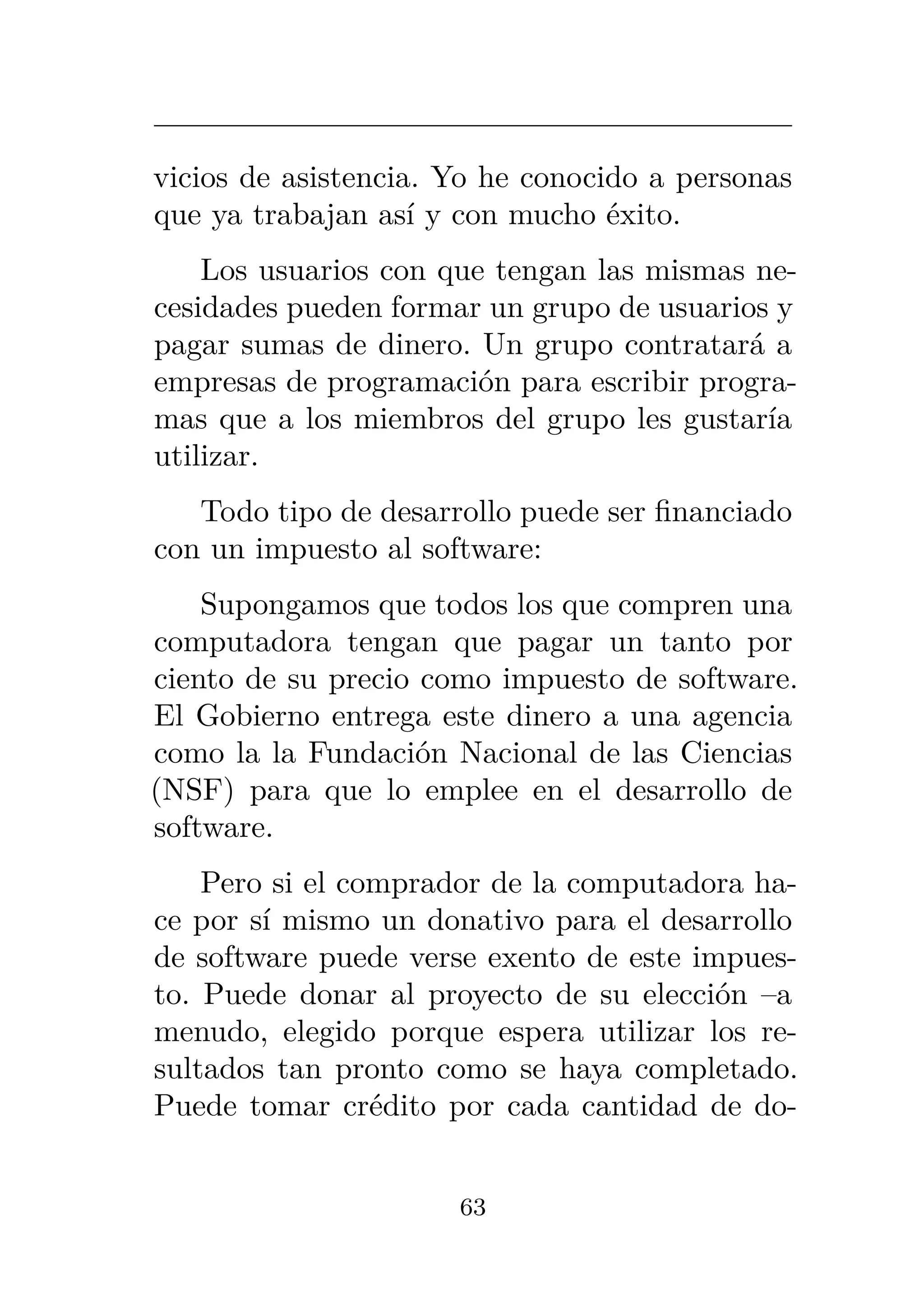 vicios de asistencia. Yo he conocido a personas
que ya trabajan así y con mucho éxito.
Los usuarios con que tengan las mismas ne-
cesidades pueden formar un grupo de usuarios y
pagar sumas de dinero. Un grupo contratará a
empresas de programación para escribir progra-
mas que a los miembros del grupo les gustaría
utilizar.
Todo tipo de desarrollo puede ser financiado
con un impuesto al software:
Supongamos que todos los que compren una
computadora tengan que pagar un tanto por
ciento de su precio como impuesto de software.
El Gobierno entrega este dinero a una agencia
como la la Fundación Nacional de las Ciencias
(NSF) para que lo emplee en el desarrollo de
software.
Pero si el comprador de la computadora ha-
ce por sí mismo un donativo para el desarrollo
de software puede verse exento de este impues-
to. Puede donar al proyecto de su elección –a
menudo, elegido porque espera utilizar los re-
sultados tan pronto como se haya completado.
Puede tomar crédito por cada cantidad de do-
63
 