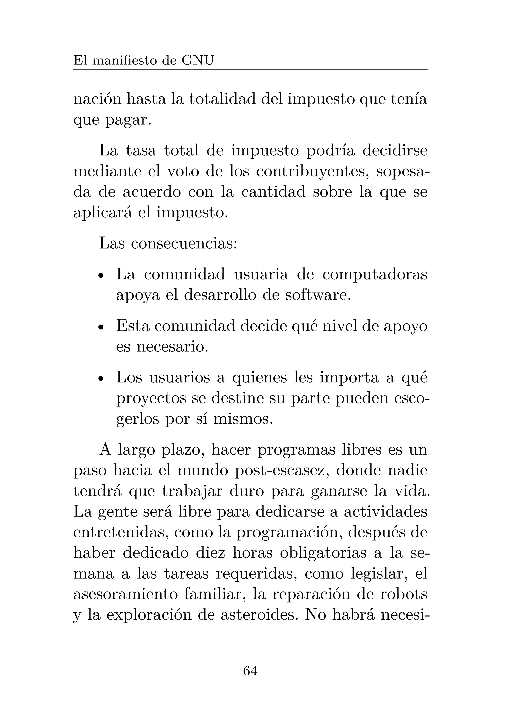 El manifiesto de GNU
nación hasta la totalidad del impuesto que tenía
que pagar.
La tasa total de impuesto podría decidirse
mediante el voto de los contribuyentes, sopesa-
da de acuerdo con la cantidad sobre la que se
aplicará el impuesto.
Las consecuencias:
• La comunidad usuaria de computadoras
apoya el desarrollo de software.
• Esta comunidad decide qué nivel de apoyo
es necesario.
• Los usuarios a quienes les importa a qué
proyectos se destine su parte pueden esco-
gerlos por sí mismos.
A largo plazo, hacer programas libres es un
paso hacia el mundo post-escasez, donde nadie
tendrá que trabajar duro para ganarse la vida.
La gente será libre para dedicarse a actividades
entretenidas, como la programación, después de
haber dedicado diez horas obligatorias a la se-
mana a las tareas requeridas, como legislar, el
asesoramiento familiar, la reparación de robots
y la exploración de asteroides. No habrá necesi-
64
 