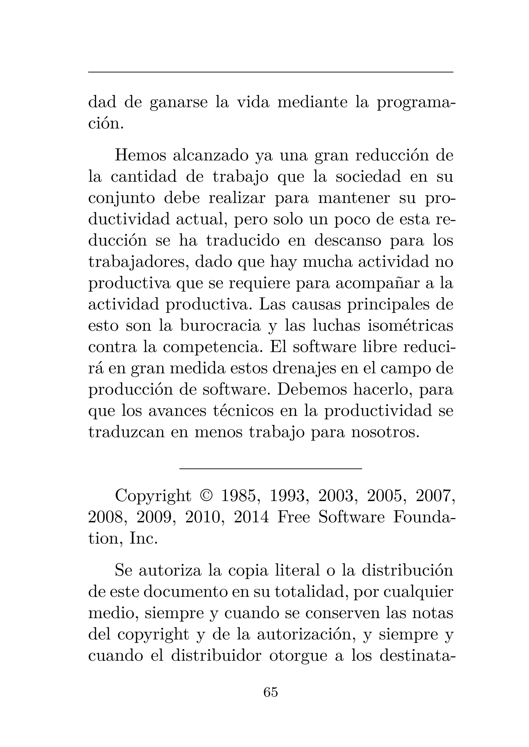 dad de ganarse la vida mediante la programa-
ción.
Hemos alcanzado ya una gran reducción de
la cantidad de trabajo que la sociedad en su
conjunto debe realizar para mantener su pro-
ductividad actual, pero solo un poco de esta re-
ducción se ha traducido en descanso para los
trabajadores, dado que hay mucha actividad no
productiva que se requiere para acompañar a la
actividad productiva. Las causas principales de
esto son la burocracia y las luchas isométricas
contra la competencia. El software libre reduci-
rá en gran medida estos drenajes en el campo de
producción de software. Debemos hacerlo, para
que los avances técnicos en la productividad se
traduzcan en menos trabajo para nosotros.
Copyright © 1985, 1993, 2003, 2005, 2007,
2008, 2009, 2010, 2014 Free Software Founda-
tion, Inc.
Se autoriza la copia literal o la distribución
de este documento en su totalidad, por cualquier
medio, siempre y cuando se conserven las notas
del copyright y de la autorización, y siempre y
cuando el distribuidor otorgue a los destinata-
65
 