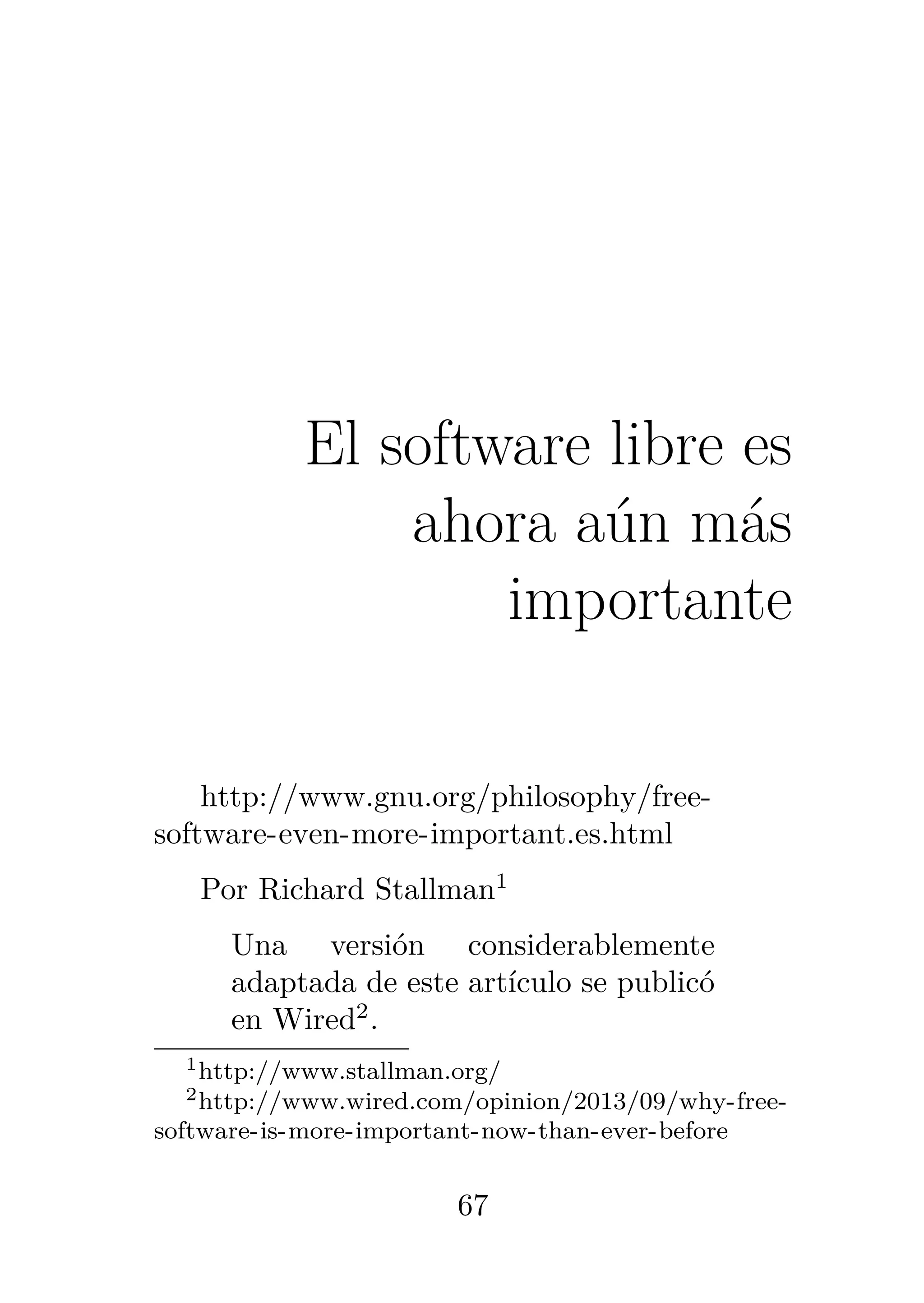 4
El software libre es
ahora aún más
importante
http://www.gnu.org/philosophy/free-
software-even-more-important.es.html
Por Richard Stallman1
Una versión considerablemente
adaptada de este artículo se publicó
en Wired2
.
1http://www.stallman.org/
2http://www.wired.com/opinion/2013/09/why-free-
software-is-more-important-now-than-ever-before
67
 