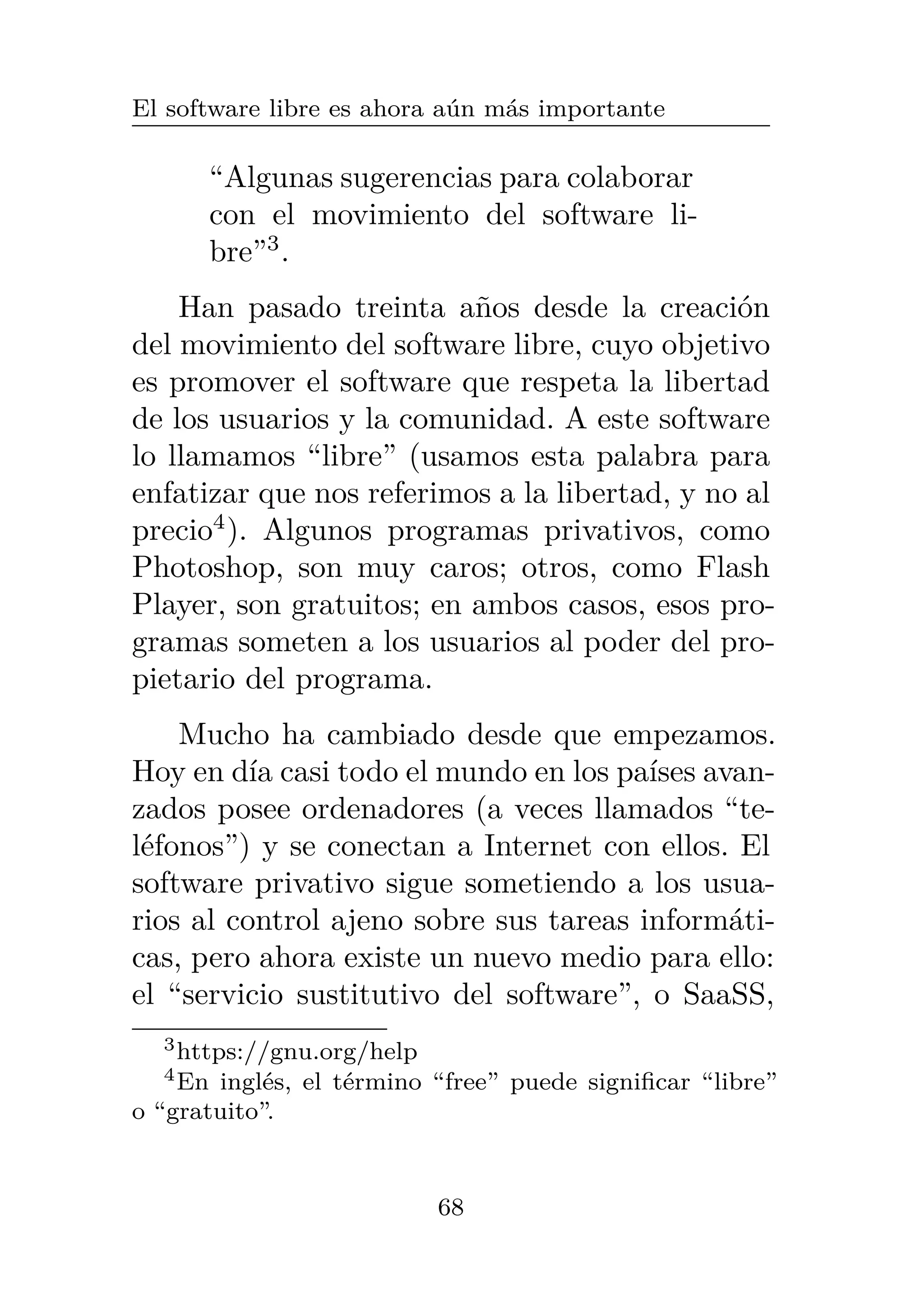 El software libre es ahora aún más importante
“Algunas sugerencias para colaborar
con el movimiento del software li-
bre”3
.
Han pasado treinta años desde la creación
del movimiento del software libre, cuyo objetivo
es promover el software que respeta la libertad
de los usuarios y la comunidad. A este software
lo llamamos “libre” (usamos esta palabra para
enfatizar que nos referimos a la libertad, y no al
precio4
). Algunos programas privativos, como
Photoshop, son muy caros; otros, como Flash
Player, son gratuitos; en ambos casos, esos pro-
gramas someten a los usuarios al poder del pro-
pietario del programa.
Mucho ha cambiado desde que empezamos.
Hoy en día casi todo el mundo en los países avan-
zados posee ordenadores (a veces llamados “te-
léfonos”) y se conectan a Internet con ellos. El
software privativo sigue sometiendo a los usua-
rios al control ajeno sobre sus tareas informáti-
cas, pero ahora existe un nuevo medio para ello:
el “servicio sustitutivo del software”, o SaaSS,
3https://gnu.org/help
4En inglés, el término “free” puede significar “libre”
o “gratuito”.
68
 