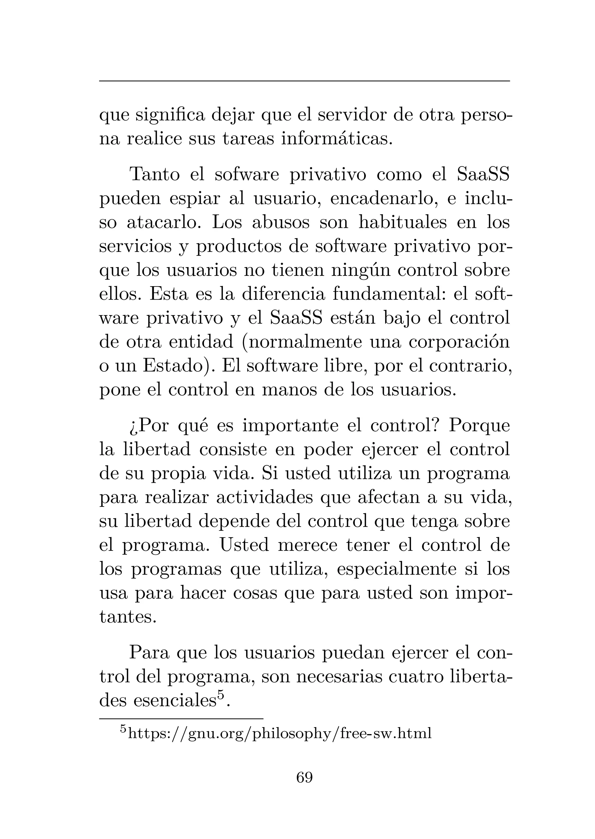 que significa dejar que el servidor de otra perso-
na realice sus tareas informáticas.
Tanto el sofware privativo como el SaaSS
pueden espiar al usuario, encadenarlo, e inclu-
so atacarlo. Los abusos son habituales en los
servicios y productos de software privativo por-
que los usuarios no tienen ningún control sobre
ellos. Esta es la diferencia fundamental: el soft-
ware privativo y el SaaSS están bajo el control
de otra entidad (normalmente una corporación
o un Estado). El software libre, por el contrario,
pone el control en manos de los usuarios.
¿Por qué es importante el control? Porque
la libertad consiste en poder ejercer el control
de su propia vida. Si usted utiliza un programa
para realizar actividades que afectan a su vida,
su libertad depende del control que tenga sobre
el programa. Usted merece tener el control de
los programas que utiliza, especialmente si los
usa para hacer cosas que para usted son impor-
tantes.
Para que los usuarios puedan ejercer el con-
trol del programa, son necesarias cuatro liberta-
des esenciales5
.
5https://gnu.org/philosophy/free-sw.html
69
 