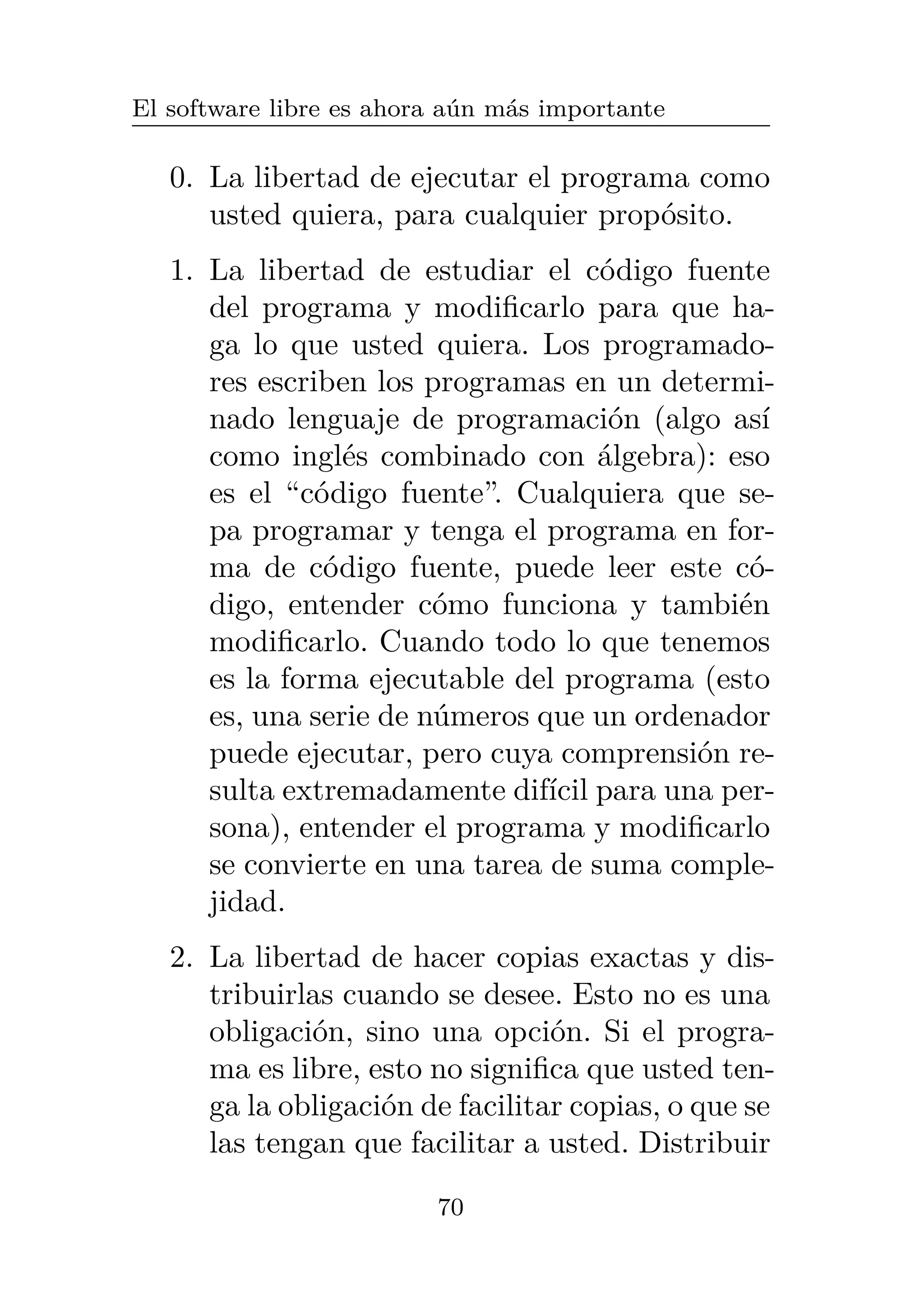 El software libre es ahora aún más importante
0. La libertad de ejecutar el programa como
usted quiera, para cualquier propósito.
1. La libertad de estudiar el código fuente
del programa y modificarlo para que ha-
ga lo que usted quiera. Los programado-
res escriben los programas en un determi-
nado lenguaje de programación (algo así
como inglés combinado con álgebra): eso
es el “código fuente”. Cualquiera que se-
pa programar y tenga el programa en for-
ma de código fuente, puede leer este có-
digo, entender cómo funciona y también
modificarlo. Cuando todo lo que tenemos
es la forma ejecutable del programa (esto
es, una serie de números que un ordenador
puede ejecutar, pero cuya comprensión re-
sulta extremadamente difícil para una per-
sona), entender el programa y modificarlo
se convierte en una tarea de suma comple-
jidad.
2. La libertad de hacer copias exactas y dis-
tribuirlas cuando se desee. Esto no es una
obligación, sino una opción. Si el progra-
ma es libre, esto no significa que usted ten-
ga la obligación de facilitar copias, o que se
las tengan que facilitar a usted. Distribuir
70
 