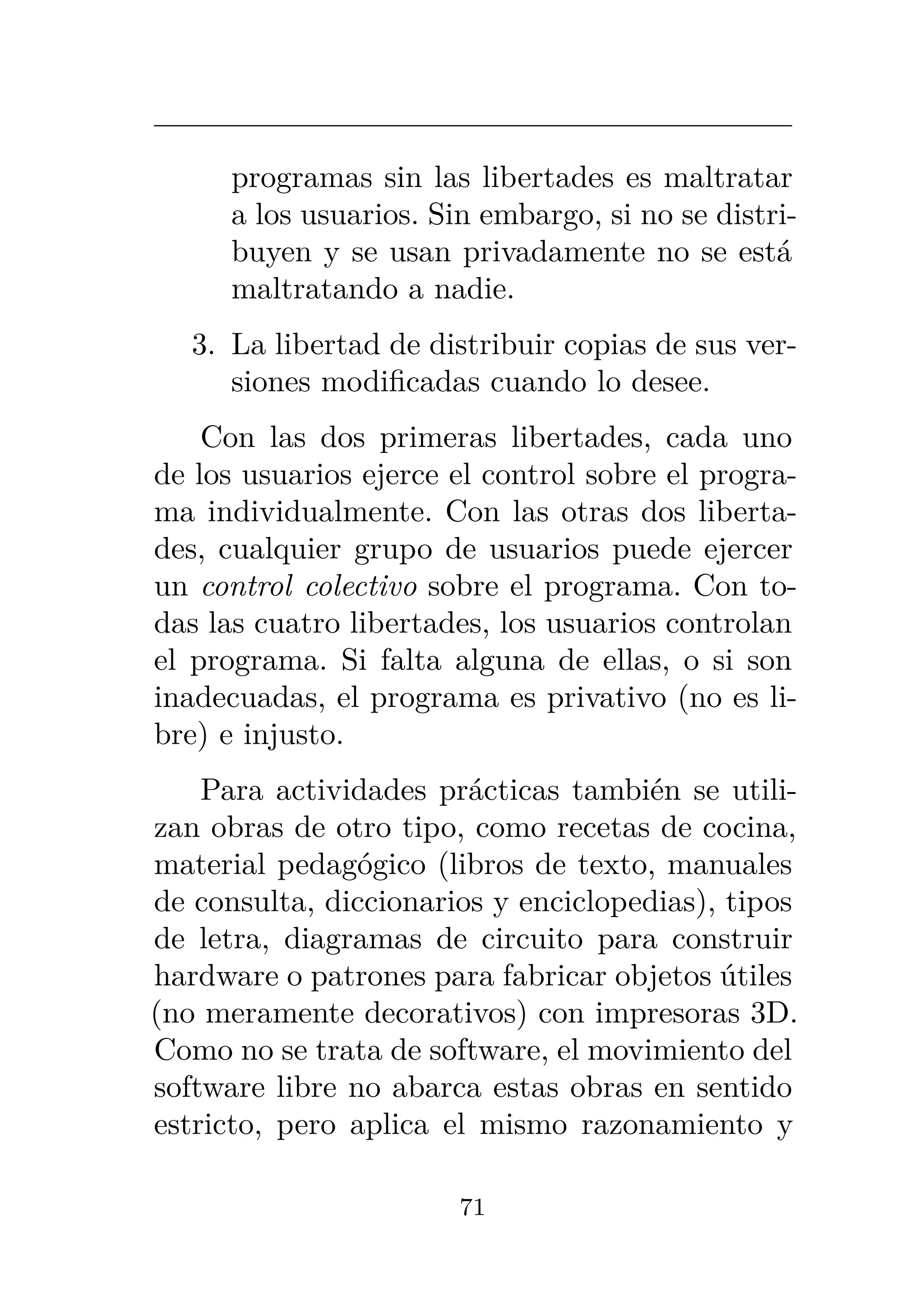 programas sin las libertades es maltratar
a los usuarios. Sin embargo, si no se distri-
buyen y se usan privadamente no se está
maltratando a nadie.
3. La libertad de distribuir copias de sus ver-
siones modificadas cuando lo desee.
Con las dos primeras libertades, cada uno
de los usuarios ejerce el control sobre el progra-
ma individualmente. Con las otras dos liberta-
des, cualquier grupo de usuarios puede ejercer
un control colectivo sobre el programa. Con to-
das las cuatro libertades, los usuarios controlan
el programa. Si falta alguna de ellas, o si son
inadecuadas, el programa es privativo (no es li-
bre) e injusto.
Para actividades prácticas también se utili-
zan obras de otro tipo, como recetas de cocina,
material pedagógico (libros de texto, manuales
de consulta, diccionarios y enciclopedias), tipos
de letra, diagramas de circuito para construir
hardware o patrones para fabricar objetos útiles
(no meramente decorativos) con impresoras 3D.
Como no se trata de software, el movimiento del
software libre no abarca estas obras en sentido
estricto, pero aplica el mismo razonamiento y
71
 