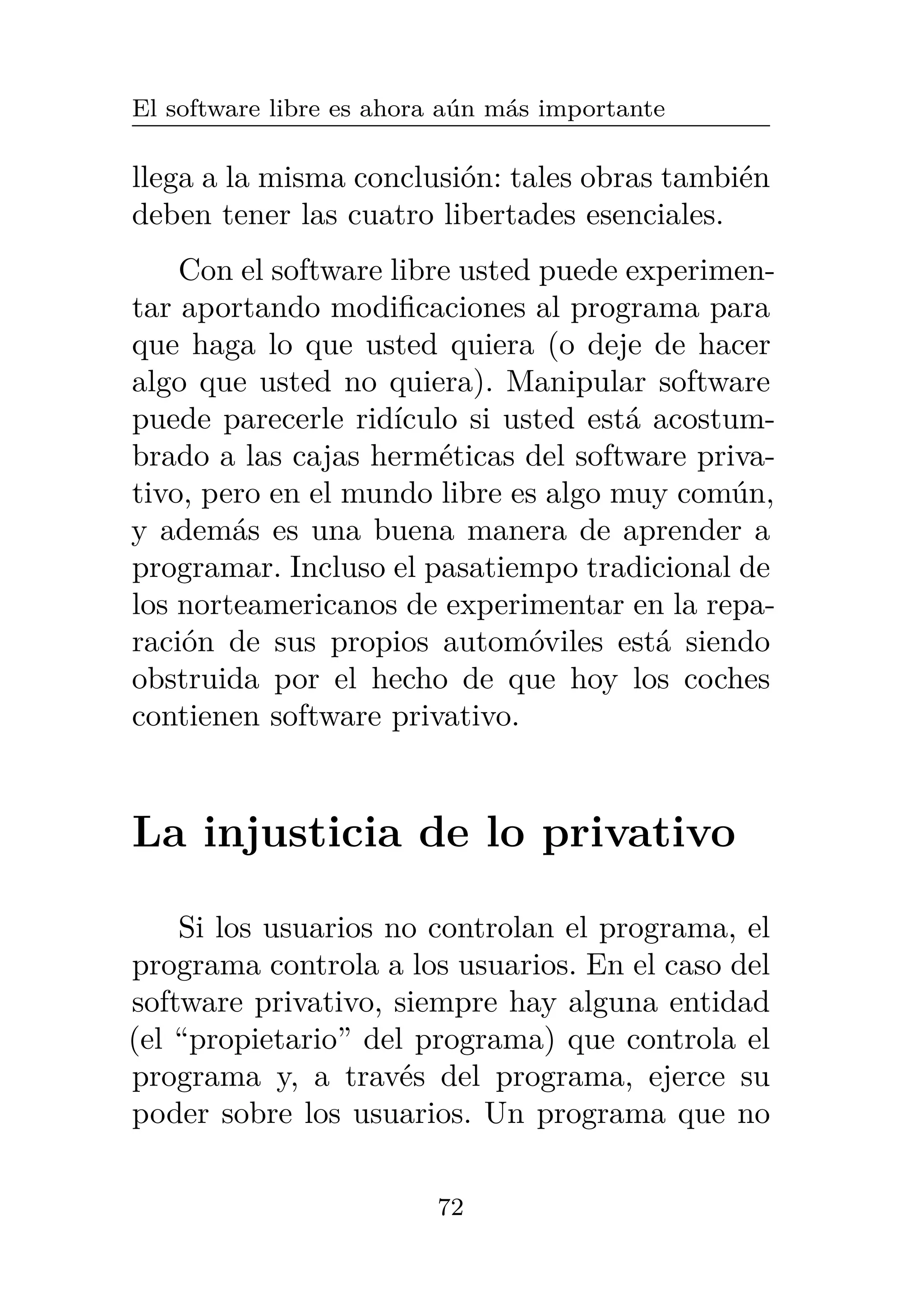 El software libre es ahora aún más importante
llega a la misma conclusión: tales obras también
deben tener las cuatro libertades esenciales.
Con el software libre usted puede experimen-
tar aportando modificaciones al programa para
que haga lo que usted quiera (o deje de hacer
algo que usted no quiera). Manipular software
puede parecerle ridículo si usted está acostum-
brado a las cajas herméticas del software priva-
tivo, pero en el mundo libre es algo muy común,
y además es una buena manera de aprender a
programar. Incluso el pasatiempo tradicional de
los norteamericanos de experimentar en la repa-
ración de sus propios automóviles está siendo
obstruida por el hecho de que hoy los coches
contienen software privativo.
La injusticia de lo privativo
Si los usuarios no controlan el programa, el
programa controla a los usuarios. En el caso del
software privativo, siempre hay alguna entidad
(el “propietario” del programa) que controla el
programa y, a través del programa, ejerce su
poder sobre los usuarios. Un programa que no
72
 